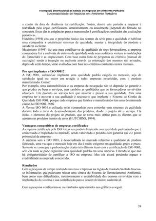 V Simpósio Internacional de Gestão de Negócios em Ambiente Portuário
                   Sustentabilidade de Negócios em Ambiente Portuário



a contar da data da Auditoria da certificação. Porém, dentre este período a empresa é
reavaliada pelo órgão certificadora semestralmente ou anualmente (depende do firmado no
contrato). Estas são as exigências para a manutenção à certificação e resultados das avaliações
periódicas.
Hutchins (1994) cita que o propósito básico das normas da série para a qualidade é habilitar
uma companhia a estabelecer sistemas de qualidade, manter a integridade do produto e
satisfazer o cliente.
Maximiano (1995) diz que para certificar-se da qualidade de seus fornecedores, a empresa
compradora faz a auditoria do sistema da qualidade onde seus auditores visitam as instalações
do fornecedor e as inspecionam. Com base numa lista de perguntas ou critérios (manual de
avaliação) sendo a inspeção ou auditoria através da orientação dos mesmos são avisados,
depois de certo tempo, serão avaliados com base nos critérios constantes nestes manuais.

Por que implantar a ISO 9001?
A ISO 9001, entende-se implantar uma qualidade padrão exigida no mercado, seja de
satisfação igual ou maior em relação a todas empresas envolvidas, com o produto
manufaturado. Como?
Por exemplo, uma automobilística e ou empresa de navegação não só depende de garantir o
que produz ou bens e serviços, mas também as qualidades que os fornecedores envolvidos
oferecem. Um produto ou serviço tem que mostrar e provar a sua qualidade. Para uma
empresa ter e mostrar a sua qualidade é necessário que implante o Sistema de Gestão da
Qualidade ISO 9001, porque cada empresa que fabrica o manufaturado tem uma determinada
classe da ISO 9001, 9002
A Norma ISO 9001 é utilizada pelas companhias para controlar seus sistemas de qualidade
durante todo o ciclo de desenvolvimento dos produtos, desde o projeto até o serviço. Ela
inclui o elemento do projeto do produto, que se torna mais crítico para os clientes que se
apóiam em produtos isentos de erros (HUTCHINS, 1994).

Vantagens competitivas de empresas certificadas
A empresa certificada pela ISO tem o seu produto fabricado com qualidade padronizado que é
conceituado e respeitado no mercado, sendo valorizado o produto com garantia que é o ponto
primordial da empresa.
A empresa sem a ISO 9001, é desacreditada no mercado referente a qualidade do produto
fabricado, uma vez que o mercado hoje em dia é muito exigente em qualidade, preço e prazo.
Somente se consegue a padronização destes três últimos itens com a certificação da ISO 9001,
sem ela nada se pode organizar uma qualidade padrão em uma empresa. Entende-se que não
há obrigatoriedade de certificar a ISO na empresa. Mas ela estará perdendo espaço e
credibilidade no mercado concorrido.

Resultados
Com a pesquisa de campo realizada nas nove empresas na região da Baixada Santista buscou-
se informações que pudessem relatar uma síntese do Sistema de Gerenciamento Ambiental,
bem como suas dificuldades, monitoramento e aceitabilidade das pessoas envolvidas com a
implantação do sistema e sua contribuição para o desenvolvimento sustentável.

Com a pesquisa verificaram-se os resultados apresentados nos gráficos a seguir.




                                                                                            39
 