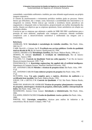 V Simpósio Internacional de Gestão de Negócios em Ambiente Portuário
                   Sustentabilidade de Negócios em Ambiente Portuário



comunidade e autoridades ambientais e também, por estar afetando negativamente sua própria
imagem corporativa.
O sistema de monitoramento e treinamento periódico também ajuda no processo. Outros
fatores que dificultam, são: o tempo, custo, burocracia e aceitabilidade dos funcionários a se
integrarem no sistema. Porém nota-se que vencida a resistência inicial, percebe-se um
engajamento e integração entre os funcionários, proporcionando um melhor desempenho das
tarefas. Quanto aos objetivos que as empresas apontaram, foram satisfatórios em relação aos
resultados obtidos.
Conclui-se que as empresas que adotaram o padrão da NBR ISO 9001 contribuíram para a
proteção do meio ambiente, ampliando suas vantagens comerciais, obtendo resultados
compatíveis com o desenvolvimento sustentável e melhorando sua imagem com a
comunidade.

Referência
ANDRADE, M.M. Introdução à metodologia do trabalho científico. São Paulo: Atlas,
2001 Ed. 5ª.
CARR, David K. e Littman, Ian D. Excelência nos serviços públicos: Gestão da qualidade
total na década de 90, Rio de Janeiro: Qualitymark Ed. 1998.
CERVO, AMADO LUIZ Metodologia científica, São Paulo: Makron Books, 1996 ed. 4.
DEMING, W. Edward. Qualidade: A revolução da Administração, Rio de Janeiro:
Marques - Saraiva 1990.
FALCONI, V.C. Controle da Qualidade Total (no estilo japonês). 7ª ed. Rio de Janeiro:
Desenvolvimento Gerencial, 1999. 7ª ed.
FEIGENBAUM, E. A. Knowledge engineering: the applied side of artificial intelligence.
Department of Computer Science, Stanford: Stanford University, 1982.
GIL, ANTONIO CARLOS Métodos e técnicas de pesquisa social, São Paulo: Atlas, 1999
5ª ed.
GIL, ANTONIO CARLOS Como elaborar projetos de pesquisa São Paulo: Atlas, 1991
3ª ed.
HUTCHINS, Greg. Um guia completo para o registro, diretrizes da auditoria e a
certificação bem sucedida. São Paulo, Makron Books, 1994.
JURAN, J.M. e GRYNA F.M. Controle da Qualidade. 4ª Ed. São Paulo: Makron Books,
1993.
MARCONI, MARIANA DE ANDRADE Técnicas de pesquisa: planejamento e execução
de pesquisas, amostragens e técnicas de pesquisas, elaboração, análise e interpretação de
dados. São Paulo: Atlas, 1999 4 ed.
MAXIMIANO, Antonio Cézar Amauri. Introdução a Administração. São Paulo. Atlas,
2006.
PALADINI, EDSON PACHECO Gestão da Qualidade: teoria e prática São Paulo: Atlas,
2000.
PORTER, M.E. Estratégia competitiva: técnicas para análise de indústrias e da
concorrência. Rio de Janeiro: Campus, 1986 7ª ed.




                                                                                           42
 
