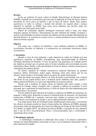 V Simpósio Internacional de Gestão de Negócios em Ambiente Portuário
                   Sustentabilidade de Negócios em Ambiente Portuário



Resumo
      Existe um ambiente de quase euforia na Região Metropolitana da Baixada Santista
(RMBS), resultado dos investimentos previstos para a ampliação do Porto de Santos, aliado à
descoberta de novos poços de petróleo e gás na bacia de Santos. Diante deste quadro,
questiona-se se todos os esforços e atenção não deixarão em segundo plano o parque
industrial já instalado na RMBS, bem como novas indústrias que deverão surgir nos
municípios que fazem parte desta região.
      Depois de examinadas algumas abordagens conceituais sobre o tema, este artigo
distingue aspectos da história e funcionamento do pólo industrial de Cubatão, reconhece e
analisa as possibilidades de desenvolvimento da indústria privada na Região Metropolitana da
Baixada Santista e se concentra no assunto clusters e arranjos produtivos locais na direção do
desenvolvimento regional.

Objetivo
     Este artigo tem o objetivo de identificar o atual ambiente industrial na RMBS, os
investimentos privados na indústria e as perspectivas de crescimento decorrentes destes
investimentos.

1. Introdução
      Quando se trata do setor industrial, o pólo industrial da cidade de Cubatão tem uma
significativa expressão na RMBS, principalmente pela representatividade da Refinaria
Presidente Bernardes da Petrobrás. O setor de química fina predomina em Cubatão através
das indústrias privadas que em grande parte ali foram instaladas pela proximidade da usina
hidroelétrica Henry Borden e pela proximidade do Porto de Santos, caminho natural para as
exportações das matérias-primas.
      No distrito industrial de Cubatão encontram-se empresas fabricantes de produtos
químicos, adubos, fertilizantes, rações, papel, siderurgia, tintas entre outros, que em sua
maioria, foram trazidas e ali instaladas através do aporte do capital internacional.
      Além dos fatores de energia elétrica e do Porto de Santos a proximidade com a Grande
São Paulo foi um grande atrativo para a instalação destas indústrias anos atrás, quando o
parque industrial brasileiro era muito mais dependente do consumo paulista.
      Mesmo com a mudança de alguns setores da indústria para outros estados, o pólo
industrial de Cubatão sempre conseguiu reter e expandir as fábricas ali instaladas. É certo
pressupor que o suprimento de matéria-prima e o Porto de Santos têm sido fundamentais para
o enraizamento e crescimento.
      Fora do âmbito do pólo industrial de Cubatão as indústrias da RMBS são incipientes, de
pequeno e médio porte, dedicadas na maioria à industrialização de alimentos. Os municípios
pertencentes à RMBS até o momento, estiveram mais voltados ao turismo como forma de
sobrevivência, sem programas de atração a novos empreendimentos industriais.
      Este artigo possui além da introdução (i)uma fundamentação teórica para o crescimento
dos clusters ou arranjos produtivos locais, (ii)uma análise das indústrias da RMBS, passando
pela história, dados de desempenho do Centro das Indústrias do Estado de São Paulo (CIESP)
de Cubatão, ao análise SWOT da indústria privada na RMBS e a projeção do setor industrial
para o ano de 2012, (iii)considerações finais e (iiii)recomendação para a continuidade e
manutenção deste estudo.

2. Metodologia Aplicada
       A metodologia considerada na elaboração deste artigo é de natureza exploratória,
fazendo um estudo bibliográfico relacionado ao tema e um levantamento documental sobre o
pólo industrial de Cubatão.
                                                                                      44
 