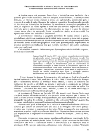 V Simpósio Internacional de Gestão de Negócios em Ambiente Portuário
                   Sustentabilidade de Negócios em Ambiente Portuário



      A simples presença de empresas, fornecedores e instituições numa localidade cria o
potencial para o valor econômico, mas não assegura, necessariamente, a realização desse
potencial. Os vínculos sociais mantêm a coesão dos aglomerados, contribuindo para o
processo de criação de valor. Boa parte da vantagem competitiva dos aglomerados depende
do livre fluxo de informações, da descoberta de intercâmbios e transações agregadoras de
valor, da disposição de alinhar agendas e atuar além das fronteiras empresariais e da forte
motivação para os aprimoramentos. Os relacionamentos, as redes e o senso de interesse
comum são os pilares de sustentação dessas circunstâncias. Assim, a estrutura social dos
aglomerados assume uma importância fundamental.
      A especialização caracteriza a geografia econômica de cidades, estados e países,
sobretudo dos prósperos, e parece aumentar à medida que a economia se torna mais avançada.
Um número relativamente pequeno de aglomerados geralmente responde por uma grande fatia
da economia dentro de uma área geográfica, assim como por uma parcela preponderante da
atividade econômica orientada para fora (por exemplo, exportações para outras localidades
pelas empresas locais).
      Cada atividade econômica é vista como parte de um aglomerado de atividades e agentes,
ao invés de isoladamente.

                        Segundo Breschi & Malerba (1997), outra proposta para análise da competitividade
                        de aglomerados setoriais é denominada de Sistemas Setoriais de Inovação. Este
                        conceito baseia-se na idéia de que diferentes setores (ou industrias) operam sob
                        certos regimes tecnológicos que são caracterizados por combinações particulares de
                        oportunidades e condições de apropriabilidade, graus de cumulatividade de
                        conhecimento tecnológico e fatores relativos às características específicas do
                        conhecimento requerido em certos setores econômicos. Apesar da denominação,
                        esta proposta é mais próxima e até similar em alguns pontos ao modelo de Porter,
                        focando nas relações competitivas entre firmas e procurando considerar
                        explicitamente o papel da seleção pelo ambiente. (Souza & Arica, 2006 )

        O conceito geral de sistemas de inovação tem sido aplicado no Brasil a aglomerados
locais(Cassiolato & Lastres, 2000 apud Souza & Arica, 2006). Estes trabalhos dão destaque
para o levantamento histórico de formação desses arranjos, à análise da influência das
instituições de suporte às atividades de ciência e tecnologia e à proposição de políticas
públicas de apoio e sustentação desses sistemas ou métodos a empreender na análise dos
sistemas. O conceito de SI é visto como “holístico”, e, como tal, em termos metodológicos
surgem dificuldades analíticas para sua aplicação.
      A abordagem de Sistemas de Inovação (SI) não assume como hipótese básica uma
relação de causa e efeito determinística, nem pretende prover respostas, por si mesma, de
como o sistema evoluiu no tempo. Conseqüentemente, não indica ferramentas ou métodos de
empreender na análise dos sistemas. O conceito de SI é visto como “holístico”, e, como tal,
em termos metodológicos surgem dificuldades analíticas para sua aplicação.
      De uma forma geral, a abordagem de SI enfatiza os aspectos institucionais e histórico-
culturais que formam um ambiente fértil em idéias e as interações entre atores público-
privados, que propiciam o surgimento de inovações. Nesta abordagem há um predomínio
absoluto de pesquisas empíricas que buscam identificar e diagnosticar fatores e características
que proporcionam o surgimento do denominado “sistema de inovação”. (Souza & Arica,
2006)
      Entretanto, permanecem ainda algumas questões problemáticas na conceituação de SI,
como por exemplo: (i) a definição dos limites do sistema; e (ii) o tratamento da diversidade
institucional. De modo a caracterizar melhor as similaridades e as diferenças entre as
abordagens de SI e as mais tradicionais, utilizaremos como referencial o modelo “Diamante

                                                                                                       48
 