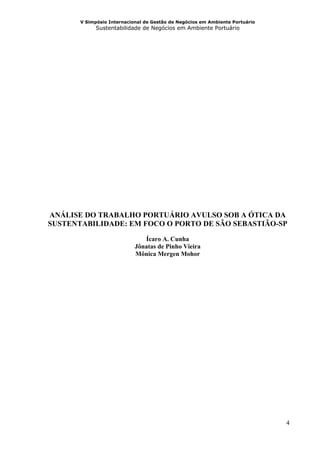 V Simpósio Internacional de Gestão de Negócios em Ambiente Portuário
             Sustentabilidade de Negócios em Ambiente Portuário




ANÁLISE DO TRABALHO PORTUÁRIO AVULSO SOB A ÓTICA DA
SUSTENTABILIDADE: EM FOCO O PORTO DE SÃO SEBASTIÃO-SP

                               Ícaro A. Cunha
                            Jônatas de Pinho Vieira
                            Mônica Mergen Mohor




                                                                              4
 
