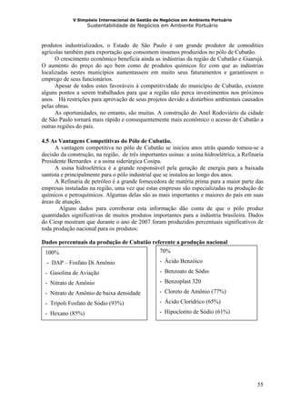 V Simpósio Internacional de Gestão de Negócios em Ambiente Portuário
                   Sustentabilidade de Negócios em Ambiente Portuário



produtos industrializados, o Estado de São Paulo é um grande produtor de comodities
agrícolas também para exportação que consomem insumos produzidos no pólo de Cubatão.
      O crescimento econômico beneficia ainda as indústrias da região de Cubatão e Guarujá.
O aumento do preço do aço bem como de produtos químicos fez com que as indústrias
localizadas nestes municípios aumentassem em muito seus faturamentos e garantissem o
emprego de seus funcionários.
      Apesar de todos estes favoráveis à competitividade do município de Cubatão, existem
alguns pontos a serem trabalhados para que a região não perca investimentos nos próximos
anos. Há restrições para aprovação de seus projetos devido a distúrbios ambientais causados
pelas obras.
      As oportunidades, no entanto, são muitas. A construção do Anel Rodoviário da cidade
de São Paulo tornará mais rápido e consequentemente mais econômico o acesso de Cubatão a
outras regiões do país.

4.5 As Vantagens Competitivas do Pólo de Cubatão.
      A vantagem competitiva no pólo de Cubatão se iniciou anos atrás quando tomou-se a
decisão da construção, na região, de três importantes usinas: a usina hidroelétrica, a Refinaria
Presidente Bernardes e a usina siderúrgica Cosipa.
      A usina hidroelétrica é a grande responsável pela geração de energia para a baixada
santista e principalmente para o pólo industrial que se instalou ao longo dos anos.
      A Refinaria de petróleo é a grande fornecedora de matéria prima para a maior parte das
empresas instaladas na região, uma vez que estas empresas são especializadas na produção de
químicos e petroquímicos. Algumas delas são as mais importantes e maiores do país em suas
áreas de atuação.
        Alguns dados para corroborar esta informação dão conta de que o pólo produz
quantidades significativas de muitos produtos importantes para a indústria brasileira. Dados
do Ciesp mostram que durante o ano de 2007 foram produzidos percentuais significativos de
toda produção nacional para os produtos:

Dados percentuais da produção de Cubatão referente a produção nacional
 100%                                              70%
  - DAP – Fosfato Di Amônio                        - Ácido Benzóico
 - Gasolina de Aviação                             - Benzoato de Sódio
 - Nitrato de Amônio                               - Benzoplast 320
 - Nitrato de Amônio de baixa densidade            - Cloreto de Amônio (77%)
 - Trípoli Fosfato de Sódio (93%)                  - Ácido Clorídrico (65%)

 - Hexano (85%)                                    - Hipoclorito de Sódio (61%)




                                                                                             55
 