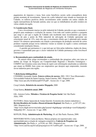 V Simpósio Internacional de Gestão de Negócios em Ambiente Portuário
                   Sustentabilidade de Negócios em Ambiente Portuário



pagamentos de impostos e taxas, bem como benefícios sociais serão conseqüência deste
grande montante de investimento. Apesar de o pólo industrial estar situado no município de
Cubatão, os reflexos positivos destes investimentos serão sentidos em outras cidades da
região metropolitana da baixada santista, uma vez que os trabalhadores do pólo residem em
várias cidades da região.

5. Considerações finais
      Com o investimento maciço no pólo industrial de Cubatão, percebe-se que o momento é
propício para mudanças e evoluções do mesmo. Com todo este cenário positivo a pergunta
que surge é: por que a região de Cubatão está recebendo mais investimentos que outras
regiões do país a ponto do Pólo industrial da sub-região de Cubatão apresentar um
crescimento anual de 15%, mais alto que o crescimento chinês que é admirado pelo mundo
inteiro? Os números apresentados em relação a porcentagem da produção nacional de certos
produtos responde porque novas indústrias vieram se instalar na região e outras continuam
considerando instalações futuras..
        A questão que permanece é: o que terá que ser feito pelas indústrias, órgãos de classe,
governo e comunidade para que o cluster industrial de Cubatão permaneça como benchmark
internacional?

6. Recomendação para continuidade do estudo.
     Os autores deste artigo recomendam a continuidade das pesquisas sobre este tema no
âmbito do Grupo de Pesquisa em Competitividade Regional e Desafios Estratégicos -
COMPET da Unisantos como uma forma de suprir com informações atualizadas as indústrias
que atuam na RMBS, bem como aos empresários que desejem aqui empreender, trazendo
novas indústrias para esta região.

7. Referências bibliográficas
CÂNDIDO, Gesinaldo Ataíde. Fatores críticos de sucesso. 2001. 328 f. Tese (Doutorado) -
Universidade Federal de Santa Catarina, Santa Catarina, 2001. Disponível em:
<http://teses.eps.ufsc.br/defesa/pdf/4729.pdf>. Acesso em: 11 ago. 2008.

Ciesp Cubatão, Relatório do encontro Megapolo. 2008

Ciesp Santos, Relatório anual. 2008

GIL, Antonio Carlos. Métodos e Técnicas de Pesquisa Social. 5ed. São Paulo:
Atlas, 1999.

OLIVEIRA, Edson Aparecida de Araújo Querido. Economia dos clusters industriais e.
Revista Brasileira de Gestão e Desenvolvimento Regional, São Paulo, n. , p.247-257, dez.
2001. Disponível em:
<http://www.rbgdr.net/revista/index.php?journal=rbgdr&page=article&op=viewFile&path[]=
96&path[]=89>. Acesso em: 11 ago. 2008.

KOTLER, Philip. Administração de Marketing. 10. ed. São Paulo: Pearson, 2000.

MONTEIRO NETO, Carlos de Barros. Marcas próprias em supermercados: uma
oportunidade para a criação de vantagem competitiva. Caderno de Pesquisas em
Administração, São Paulo, n. , p.55-64, set. 2001. Disponível em:
<http://www.ead.fea.usp.br/cad-pesq/arquivos/v8-3-art05a.pdf>. Acesso em: 12 ago. 2008.
                                                                                            57
 