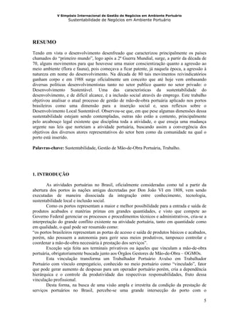 V Simpósio Internacional de Gestão de Negócios em Ambiente Portuário
                   Sustentabilidade de Negócios em Ambiente Portuário




RESUMO
Tendo em vista o desenvolvimento desenfreado que caracterizou principalmente os países
chamados do “primeiro mundo”, logo após a 2ª Guerra Mundial, surge, a partir da década de
70, alguns movimentos para que houvesse uma maior conscientização quanto a agressão ao
meio ambiente (flora e fauna), pois começava a ficar patente, já naquela época, a agressão à
natureza em nome do desenvolvimento. Na década de 80 tais movimentos reivindicatórios
ganham corpo e em 1988 surge oficialmente um conceito que até hoje vem embasando
diversas políticas desenvolvimentistas tanto no setor publico quanto no setor privado: o
Desenvolvimento Sustentável. Uma das características da sustentabilidade do
desenvolvimento, e de difícil alcance, é a inclusão social através do emprego. Este trabalho
objetivou analisar o atual processo de gestão de mão-de-obra portuária aplicado nos portos
brasileiros como uma dimensão para a inserção social e, seus reflexos sobre o
Desenvolvimento Local Sustentável. Observou-se que, em que pese algumas dimensões dessa
sustentabilidade estejam sendo contempladas, outras não estão a contento, principalmente
pelo arcabouço legal existente que disciplina toda a atividade, o que enseja uma mudança
urgente nas leis que norteiam a atividade portuária, buscando assim a convergência dos
objetivos dos diversos atores representativos do setor bem como da comunidade na qual o
porto está inserido.

Palavras-chave: Sustentabilidade, Gestão de Mão-de-Obra Portuária, Trabalho.




1. INTRODUÇÃO

        As atividades portuárias no Brasil, oficialmente consideradas como tal a partir da
abertura dos portos às nações amigas decretadas por Don João VI em 1808, vem sendo
executadas de maneira dissociada da integração entre conhecimento, tecnologia,
sustentabilidade local e inclusão social.
        Como os portos representam a maior e melhor possibilidade para a entrada e saída de
produtos acabados e matérias primas em grandes quantidades, e visto que compete ao
Governo Federal gerenciar os processos e procedimentos técnicos e administrativos, cria-se a
interpretação do grande conflito existente na atividade portuária, tanto em quantidade como
em qualidade, o qual pode ser resumido como:
“os portos brasileiros representam as portas de acesso e saída de produtos básicos e acabados,
porém, não possuem a autonomia para gerir seus meios produtivos, tampouco controlar e
coordenar a mão-de-obra necessária à prestação dos serviços”.
        Exceção seja feita aos terminais privativos ou àqueles que vinculam a mão-de-obra
portuária, obrigatoriamente buscada junto aos Órgãos Gestores de Mão-de-Obra – OGMOs.
        Esta vinculação transforma um Trabalhador Portuário Avulso em Trabalhador
Portuário com vínculo empregatício, conhecido no meio portuário como “vinculado”, fator
que pode gerar aumento de despesas para um operador portuário porém, cria a dependência
hierárquica e o controle da produtividade das respectivas responsabilidades, fruto dessa
vinculação profissional.
        Desta forma, na busca de uma visão ampla e irrestrita da condição da prestação de
serviços portuários no Brasil, percebe-se uma grande intersecção do porto com o

                                                                                            5
 