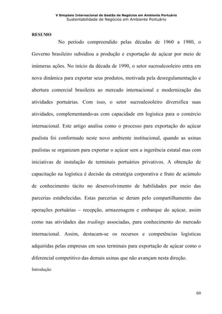 V Simpósio Internacional de Gestão de Negócios em Ambiente Portuário
                   Sustentabilidade de Negócios em Ambiente Portuário



RESUMO
              No período compreendido pelas décadas de 1960 a 1980, o

Governo brasileiro subsidiou a produção e exportação de açúcar por meio de

inúmeras ações. No início da década de 1990, o setor sucroalcooleiro entra em

nova dinâmica para exportar seus produtos, motivada pela desregulamentação e

abertura comercial brasileira ao mercado internacional e modernização das

atividades portuárias. Com isso, o setor sucroalcooleiro diversifica suas

atividades, complementando-as com capacidade em logística para o comércio

internacional. Este artigo analisa como o processo para exportação do açúcar

paulista foi conformado neste novo ambiente institucional, quando as usinas

paulistas se organizam para exportar o açúcar sem a ingerência estatal mas com

iniciativas de instalação de terminais portuários privativos. A obtenção de

capacitação na logística é decisão da estratégia corporativa e fruto de acúmulo

de conhecimento tácito no desenvolvimento de habilidades por meio das

parcerias estabelecidas. Estas parcerias se deram pelo compartilhamento das

operações portuárias – recepção, armazenagem e embarque do açúcar, assim

como nas atividades das tradings associadas, para conhecimento do mercado

internacional. Assim, destacam-se os recursos e competências logísticas

adquiridas pelas empresas em seus terminais para exportação de açúcar como o

diferencial competitivo das demais usinas que não avançam nesta direção.

Introdução




                                                                                    60
 