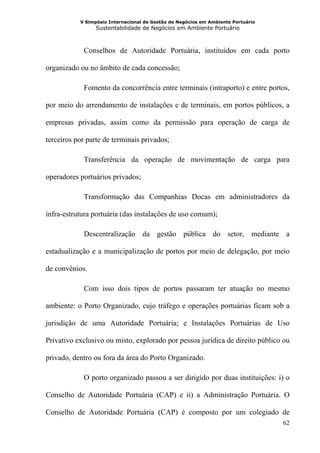 V Simpósio Internacional de Gestão de Negócios em Ambiente Portuário
                 Sustentabilidade de Negócios em Ambiente Portuário



            Conselhos de Autoridade Portuária, instituídos em cada porto

organizado ou no âmbito de cada concessão;

            Fomento da concorrência entre terminais (intraporto) e entre portos,

por meio do arrendamento de instalações e de terminais, em portos públicos, a

empresas privadas, assim como da permissão para operação de carga de

terceiros por parte de terminais privados;

            Transferência da operação de movimentação de carga para

operadores portuários privados;

            Transformação das Companhias Docas em administradores da

infra-estrutura portuária (das instalações de uso comum);

            Descentralização da gestão pública do setor, mediante a

estadualização e a municipalização de portos por meio de delegação, por meio

de convênios.

            Com isso dois tipos de portos passaram ter atuação no mesmo

ambiente: o Porto Organizado, cujo tráfego e operações portuárias ficam sob a

jurisdição de uma Autoridade Portuária; e Instalações Portuárias de Uso

Privativo exclusivo ou misto, explorado por pessoa jurídica de direito público ou

privado, dentro ou fora da área do Porto Organizado.

            O porto organizado passou a ser dirigido por duas instituições: i) o

Conselho de Autoridade Portuária (CAP) e ii) a Administração Portuária. O

Conselho de Autoridade Portuária (CAP) é composto por um colegiado de
                                                                                  62
 