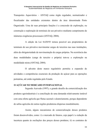 V Simpósio Internacional de Gestão de Negócios em Ambiente Portuário
                 Sustentabilidade de Negócios em Ambiente Portuário



Transportes Aquaviários – ANTAQ como órgão regulador, normatizador e

fiscalizador das entidades existentes dentro da área denominada Porto

Organizado. Uma de suas principais funções é a concessão de exploração, ou

construção e exploração de terminais de uso privativo mediante cumprimento de

inúmeras exigências processuais (ANTAQ, 2004).

            A edição da Lei 8.630/93 tornou possível aos proprietários de

terminais de uso privativo movimentar cargas de terceiros nas suas instalações,

além da obrigatoriedade de movimentação de cargas próprias. Na ocorrência das

duas modalidades (carga de terceiro e própria) tem-se a exploração na

modalidade mista (ANTAQ, 2004).

            O advento deste marco regulatório permitiu a expansão de

atividades e competências essenciais da produção de açúcar para as operações

portuárias, até então reguladas pelo Estado.

 O AÇÚCAR NO MERCADO INTERNACIONAL
1B




        Segundo Azevedo (1997), o grande desafio da comercialização dos

produtos agroindustriais é a conciliação de uma demanda relativamente instável

com uma oferta agrícola que flutua sazonal e aleatoriamente, porque dependente

de safras agrícolas de outras regiões produtoras dispersas mundialmente.

            Assim, alguns mecanismos de comercialização desses produtos

foram desenvolvidos, como: i) o mercado de futuros, cujo papel é a redução da

incerteza quanto às oscilações dos preços desses produtos; ii) os contratos de

                                                                                  64
 