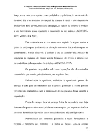 V Simpósio Internacional de Gestão de Negócios em Ambiente Portuário
                 Sustentabilidade de Negócios em Ambiente Portuário



longo prazo, mais preocupados com a qualidade e regularidade do suprimento de

insumos; iii) e os mercados de opções de compra e venda – que diferem do

primeiro em dar o direito, mas não a obrigação, de vender ou comprar o produto

a um determinado preço mediante o pagamento de um prêmio (AZEVEDO,

1997; MARQUES, 2003).

              Esses mecanismos servem como uma espécie de seguro contra a

queda de preços (para produtores) ou elevação nos custos dos produtos (para os

compradores). Nestas situações, é comum o ato de assumir uma posição de

segurança no mercado de futuros contra flutuações de preços e câmbios no

mercado físico pelas operações de hedging (AZEVEDO, 1997).

              Os produtos negociados sob essas operações são denominados

commodities por atender, principalmente, aos seguintes fins:

              Padronização de qualidade, definição de quantidade, pontos de

entrega e data para encerramento dos negócios: permitem a oferta pública

(pregões) das mercadorias sem a necessidade de sua presença física durante a

negociação;

              Ponto de entrega: local de entrega física da mercadoria caso haja

interesse das partes – deve ser explícito no contrato para que as partes calculem

os custos de transporte (e outros custos associados) caso haja entrega efetiva;

              Padronização dos contratos: possibilita a todos participantes a

revenda e recompra dos contratos – a Bolsa de futuros torna-se apenas
                                                                                  65
 