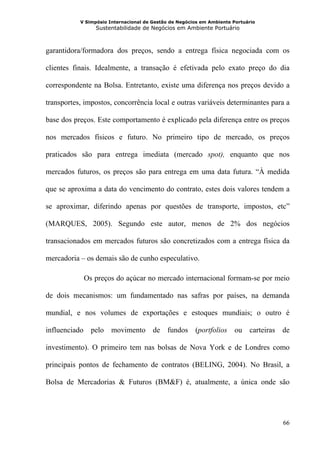 V Simpósio Internacional de Gestão de Negócios em Ambiente Portuário
                 Sustentabilidade de Negócios em Ambiente Portuário



garantidora/formadora dos preços, sendo a entrega física negociada com os

clientes finais. Idealmente, a transação é efetivada pelo exato preço do dia

correspondente na Bolsa. Entretanto, existe uma diferença nos preços devido a

transportes, impostos, concorrência local e outras variáveis determinantes para a

base dos preços. Este comportamento é explicado pela diferença entre os preços

nos mercados físicos e futuro. No primeiro tipo de mercado, os preços

praticados são para entrega imediata (mercado spot), enquanto que nos

mercados futuros, os preços são para entrega em uma data futura. “À medida

que se aproxima a data do vencimento do contrato, estes dois valores tendem a

se aproximar, diferindo apenas por questões de transporte, impostos, etc”

(MARQUES, 2005). Segundo este autor, menos de 2% dos negócios

transacionados em mercados futuros são concretizados com a entrega física da

mercadoria – os demais são de cunho especulativo.

            Os preços do açúcar no mercado internacional formam-se por meio

de dois mecanismos: um fundamentado nas safras por países, na demanda

mundial, e nos volumes de exportações e estoques mundiais; o outro é

influenciado pelo movimento de fundos (portfolios ou carteiras de

investimento). O primeiro tem nas bolsas de Nova York e de Londres como

principais pontos de fechamento de contratos (BELING, 2004). No Brasil, a

Bolsa de Mercadorias & Futuros (BM&F) é, atualmente, a única onde são




                                                                                  66
 