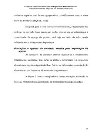 V Simpósio Internacional de Gestão de Negócios em Ambiente Portuário
                 Sustentabilidade de Negócios em Ambiente Portuário



realizados negócios com futuros agropecuários, classificando-se como a sexta

maior do mundo (MARQUES, 2005).

            Em geral, para o setor sucroalcooleiro brasileiro, o fechamento dos

contratos no mercado futuro ocorre, em média, com um ano de antecedência à

concretização da entrega do produto, qual seja no início da safra, sendo

referência para o planejamento da produção.

 Operações e agentes do comércio exterior para exportação de
8B




    açúcar
          As operações de comércio exterior sujeitam-se a determinados

procedimentos contratuais (i.e. cartas de crédito), burocráticos (i.e. despachos

aduaneiros) e logísticos (gestão do fluxo físico e de informações, contratação de

afretamentos) que devem ser administrados conjuntamente.

            A Figura 2 ilustra a complexidade dessas operações, incluindo os

fluxos de produtos (linhas contínuas) e de informações (linhas pontilhadas).




                                                                                  67
 