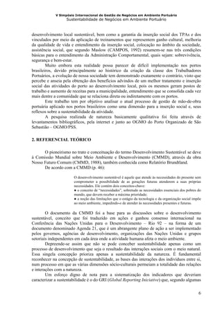 V Simpósio Internacional de Gestão de Negócios em Ambiente Portuário
                   Sustentabilidade de Negócios em Ambiente Portuário



desenvolvimento local sustentável, bem como a garantia da inserção social dos TPAs e dos
vinculados por meio da aplicação de treinamentos que representem ganho cultural, melhoria
da qualidade de vida e entendimento da inserção social, colocação no âmbito da sociedade,
assistência social, que segundo Maslow (CAMPOS, 1992) resumem-se nas três condições
básicas para o entendimento da Administração Comportamental, quais sejam: sobrevivência,
segurança e bem-estar.
        Muito embora esta realidade possa parecer de difícil implementação nos portos
brasileiros, devido principalmente ao histórico da criação da classe dos Trabalhadores
Portuários, a evolução de nossa sociedade tem demonstrado exatamente o contrário, visto que
percebe e anseia pela obtenção dos benefícios advindos de um melhor tratamento e inserção
social das atividades do porto ao desenvolvimento local, pois os mesmos geram postos de
trabalho e aumento de receitas para a municipalidade, entendimento que se consolida cada vez
mais dentre a comunidade que se relaciona direta ou indiretamente com os portos.
        Este trabalho tem por objetivo analisar o atual processo de gestão de mão-de-obra
portuária aplicado nos portos brasileiros como uma dimensão para a inserção social e, seus
reflexos sobre a sustentabilidade da atividade.
        A pesquisa realizada de natureza basicamente qualitativa foi feita através de
levantamentos bibliográficos, pela internet e junto ao OGMO do Porto Organizado de São
Sebastião – OGMO/PSS.

2. REFERENCIAL TEÓRICO

      O pioneirismo no trato e conceituação do termo Desenvolvimento Sustentável se deve
à Comissão Mundial sobre Meio Ambiente e Desenvolvimento (CMMD), através da obra
Nosso Futuro Comum (CMMD, 1988), também conhecida como Relatório Brundtland.
      De acordo com a CMMD (p. 46):

                       O desenvolvimento sustentável é aquele que atende às necessidades do presente sem
                       comprometer a possibilidade de as gerações futuras atenderem a suas próprias
                       necessidades. Ele contém dois conceitos-chave:
                       ● o conceito de “necessidades”, sobretudo as necessidades essenciais dos pobres do
                       mundo, que devem receber a máxima prioridade;
                       ● a noção das limitações que o estágio da tecnologia e da organização social impõe
                       ao meio ambiente, impedindo-o de atender às necessidades presentes e futuras.

        O documento da CMMD foi a base para as discussões sobre o desenvolvimento
sustentável, conceito que foi traduzido em ações e ganhou consenso internacional na
Conferência das Nações Unidas para o Desenvolvimento – Rio 92 – na forma de um
documento denominado Agenda 21, que é um abrangente plano de ação a ser implementado
pelos governos, agências de desenvolvimento, organizações das Nações Unidas e grupos
setoriais independentes em cada área onde a atividade humana afeta o meio ambiente.
        Depreende-se assim que não se pode conceber sustentabilidade apenas como um
processo de desenvolvimento que seja o resultado das interações sociais com o meio natural.
Essa singela concepção prioriza apenas a sustentabilidade da natureza. É fundamental
reconhecer na concepção de sustentabilidade, as bases das interações dos indivíduos entre si,
num processo em que as várias dimensões sócio-culturais permeiam a totalidade das relações
e interações com a natureza.
        Um esforço digno de nota para a sistematização dos indicadores que deveriam
caracterizar a sustentabilidade é o do GRI (Global Reporting Iniciative) que, segundo algumas

                                                                                                       6
 