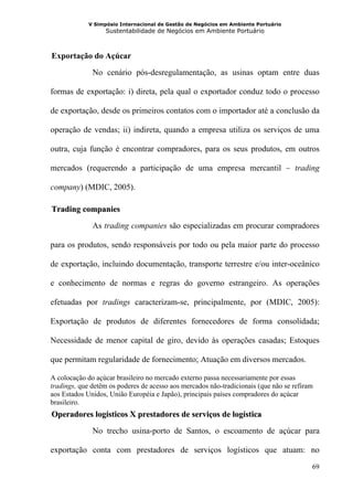 V Simpósio Internacional de Gestão de Negócios em Ambiente Portuário
                   Sustentabilidade de Negócios em Ambiente Portuário



  Exportação do Açúcar
21B




              No cenário pós-desregulamentação, as usinas optam entre duas

formas de exportação: i) direta, pela qual o exportador conduz todo o processo

de exportação, desde os primeiros contatos com o importador até a conclusão da

operação de vendas; ii) indireta, quando a empresa utiliza os serviços de uma

outra, cuja função é encontrar compradores, para os seus produtos, em outros

mercados (requerendo a participação de uma empresa mercantil – trading

company) (MDIC, 2005).

  Trading companies
23B




              As trading companies são especializadas em procurar compradores

para os produtos, sendo responsáveis por todo ou pela maior parte do processo

de exportação, incluindo documentação, transporte terrestre e/ou inter-oceânico

e conhecimento de normas e regras do governo estrangeiro. As operações

efetuadas por tradings caracterizam-se, principalmente, por (MDIC, 2005):

Exportação de produtos de diferentes fornecedores de forma consolidada;

Necessidade de menor capital de giro, devido às operações casadas; Estoques

que permitam regularidade de fornecimento; Atuação em diversos mercados.

A colocação do açúcar brasileiro no mercado externo passa necessariamente por essas
tradings, que detêm os poderes de acesso aos mercados não-tradicionais (que não se refiram
aos Estados Unidos, União Européia e Japão), principais países compradores do açúcar
brasileiro.
  Operadores logísticos X prestadores de serviços de logística
24B




              No trecho usina-porto de Santos, o escoamento de açúcar para

exportação conta com prestadores de serviços logísticos que atuam: no
                                                                                         69
 