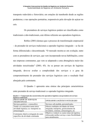 V Simpósio Internacional de Gestão de Negócios em Ambiente Portuário
                     Sustentabilidade de Negócios em Ambiente Portuário



transporte rodoviário e ferroviário; em estações de transbordo desde as regiões

produtoras; e nas operações portuárias, responsáveis pela elevação do açúcar no

cais.

                Os prestadores de serviços logísticos podem ser classificados como

tradicionais e não-tradicionais, este último referente aos operadores logísticos.

                Robles (2001) destaca que o processo de transformação empresarial

– de prestador de serviços tradicionais a operador logístico integrado – se faz de

forma diferenciada e descontinuada. “O mercado mostra-se em evolução, tanto

com os prestadores de serviços, que vem incorporando novas habilitações, como

nas empresas contratantes, que vem se adaptando a uma abrangência maior das

atividades terceirizadas” (2001; 45). Ao se pensar em serviços de logística

integrada, deve-se avaliar a complexidade dos serviços e o grau de

comprometimento do prestador dos serviços logísticos com o resultado final

almejado pelo contratante.

                O Quadro 1 apresenta uma síntese das principais características

entre prestador de serviço tradicional e o operador logístico integrado.

Quadro 1 - Comparação das características dos operadores logísticos com prestadores de serviços
logísticos tradicionais
PRESTADOR DE SERVIÇOS
                                                OPERADOR LOGÍSTICO INTEGRADO
TRADICIONAIS
Serviços genérico - commodities                 Serviços sob-medida, personalizados
Tende a se concentrar numa única                Oferece múltiplas atividades de forma
atividade logística; ex: transporte ou          integrada; transporte, gerenciamento de
armazenagem                                     inventário, sistemas, armazenagem, etc
                                                Objetivo é reduzir os custos totais da logística,
Contratante objetiva mitigação do custo
                                                oferecendo melhor serviço e mais flexibilidade
específico da atividade contratada
                                                para atendimento.

                                                                                                    70
 