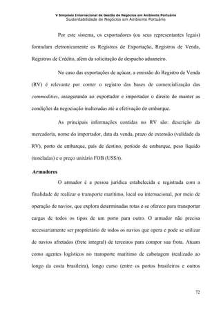 V Simpósio Internacional de Gestão de Negócios em Ambiente Portuário
                 Sustentabilidade de Negócios em Ambiente Portuário



              Por este sistema, os exportadores (ou seus representantes legais)

formulam eletronicamente os Registros de Exportação, Registros de Venda,

Registros de Crédito, além da solicitação de despacho aduaneiro.

              No caso das exportações de açúcar, a emissão do Registro de Venda

(RV) é relevante por conter o registro das bases de comercialização das

commodities, assegurando ao exportador e importador o direito de manter as

condições da negociação inalteradas até a efetivação do embarque.

              As principais informações contidas no RV são: descrição da

mercadoria, nome do importador, data da venda, prazo de extensão (validade da

RV), porto de embarque, país de destino, período de embarque, peso líquido

(toneladas) e o preço unitário FOB (US$/t).

  Armadores
26B




              O armador é a pessoa jurídica estabelecida e registrada com a

finalidade de realizar o transporte marítimo, local ou internacional, por meio de

operação de navios, que explora determinadas rotas e se oferece para transportar

cargas de todos os tipos de um porto para outro. O armador não precisa

necessariamente ser proprietário de todos os navios que opera e pode se utilizar

de navios afretados (frete integral) de terceiros para compor sua frota. Atuam

como agentes logísticos no transporte marítimo de cabotagem (realizado ao

longo da costa brasileira), longo curso (entre os portos brasileiros e outros




                                                                                  72
 