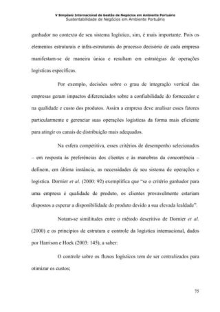 V Simpósio Internacional de Gestão de Negócios em Ambiente Portuário
                  Sustentabilidade de Negócios em Ambiente Portuário



ganhador no contexto de seu sistema logístico, sim, é mais importante. Pois os

elementos estruturais e infra-estruturais do processo decisório de cada empresa

manifestam-se de maneira única e resultam em estratégias de operações

logísticas específicas.

             Por exemplo, decisões sobre o grau de integração vertical das

empresas geram impactos diferenciados sobre a confiabilidade do fornecedor e

na qualidade e custo dos produtos. Assim a empresa deve analisar esses fatores

particularmente e gerenciar suas operações logísticas da forma mais eficiente

para atingir os canais de distribuição mais adequados.

             Na esfera competitiva, esses critérios de desempenho selecionados

– em resposta às preferências dos clientes e às manobras da concorrência –

definem, em última instância, as necessidades de seu sistema de operações e

logística. Dornier et al. (2000: 92) exemplifica que “se o critério ganhador para

uma empresa é qualidade de produto, os clientes provavelmente estariam

dispostos a esperar a disponibilidade do produto devido a sua elevada lealdade”.

             Notam-se similitudes entre o método descritivo de Dornier et al.

(2000) e os princípios de estrutura e controle da logística internacional, dados

por Harrison e Hoek (2003: 145), a saber:

             O controle sobre os fluxos logísticos tem de ser centralizados para

otimizar os custos;



                                                                                   75
 