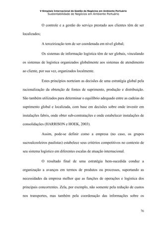 V Simpósio Internacional de Gestão de Negócios em Ambiente Portuário
                  Sustentabilidade de Negócios em Ambiente Portuário



               O controle e a gestão do serviço prestado aos clientes têm de ser

localizados;

               A terceirização tem de ser coordenada em nível global;

               Os sistemas de informação logística têm de ser globais, vinculando

os sistemas de logística organizados globalmente aos sistemas de atendimento

ao cliente, por sua vez, organizados localmente.

               Estes princípios norteiam as decisões de uma estratégia global pela

racionalização da obtenção de fontes de suprimento, produção e distribuição.

São também utilizados para determinar o equilíbrio adequado entre as cadeias de

suprimento global e localizada, com base em decisões sobre onde investir em

instalações fabris, onde obter sub-contratações e onde estabelecer instalações de

consolidações (HARRISON e HOEK, 2003).

               Assim, pode-se definir como a empresa (no caso, os grupos

sucroalcooleiros paulistas) estabelece seus critérios competitivos no contexto de

seu sistema logístico em diferentes escalas de atuação internacional.

               O resultado final de uma estratégia bem-sucedida conduz a

organização a avanços em termos de produtos ou processos, suportando as

necessidades da empresa melhor que as funções de operações e logística dos

principais concorrentes. Zela, por exemplo, não somente pela redução de custos

nos transportes, mas também pela coordenação das informações sobre os



                                                                                  76
 