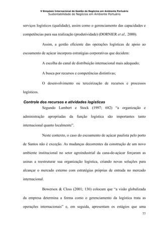 V Simpósio Internacional de Gestão de Negócios em Ambiente Portuário
                    Sustentabilidade de Negócios em Ambiente Portuário



serviços logísticos (qualidade), assim como o gerenciamento das capacidades e

competências para sua realização (produtividade) (DORNIER et al., 2000).

               Assim, a gestão eficiente das operações logísticas de apoio ao

escoamento de açúcar incorpora estratégias corporativas que decidem:

               A escolha do canal de distribuição internacional mais adequado;

               A busca por recursos e competências distintivas;

               O desenvolvimento ou terceirização de recursos e processos

logísticos.

 Controle dos recursos e atividades logísticas
9B




           Segundo Lambert e Stock (1997; 682) “a organização e

administração      apropriadas      da    função     logística   são    importantes   tanto

internacional quanto localmente”.

               Neste contexto, o caso do escoamento de açúcar paulista pelo porto

de Santos não é exceção. As mudanças decorrentes da construção de um novo

ambiente institucional no setor agroindustrial da cana-de-açúcar forçaram as

usinas a reestruturar sua organização logística, criando novas soluções para

alcançar o mercado externo com estratégias próprias de entrada no mercado

internacional.

               Bowersox & Closs (2001; 136) colocam que “a visão globalizada

da empresa determina a forma como o gerenciamento da logística trata as

operações internacionais” e, em seguida, apresentam os estágios que uma
                                                                                        77
 