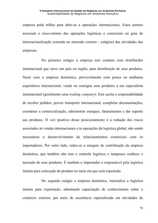 V Simpósio Internacional de Gestão de Negócios em Ambiente Portuário
                  Sustentabilidade de Negócios em Ambiente Portuário



empresa pode trilhar para abrir-se a operações internacionais. Estes autores

associam o risco-retorno das operações logísticas e comerciais ao grau de

internacionalização (entrada no mercado externo - estágios) das atividades das

empresas.

             No primeiro estágio a empresa tem contrato com distribuidor

internacional que serve um país ou região, para distribuição de seus produtos.

Neste caso a empresa doméstica, provavelmente com pouca ou nenhuma

experiência internacional, vende ou consigna seus produtos a um especialista

internacional (geralmente uma trading company). Este aceita a responsabilidade

de receber pedidos, prover transporte internacional, completar documentações,

coordenar a comercialização, administrar estoques, faturamentos e dar suporte

aos produtos. O viés positivo desse posicionamento é a redução dos riscos

associados às vendas internacionais e às operações da logística global, não sendo

necessários o desenvolvimento de relacionamentos comerciais com os

importadores. Por outro lado, reduz-se a margem de contribuição da empresa

doméstica, que também não tem o controle logístico e tampouco conhece o

mercado de seus produtos. É também o importador o responsável pela logística

interna para colocação do produto no meio em que será exportado.

             No segundo estágio a empresa doméstica, internaliza a logística

interna para exportação, adiantando capacitação de conhecimento sobre o

comércio exterior, por meio de assistência especializada em atividades de

                                                                                   78
 