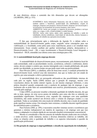 V Simpósio Internacional de Gestão de Negócios em Ambiente Portuário
                   Sustentabilidade de Negócios em Ambiente Portuário



de suas diretrizes, elenca o conteúdo das três dimensões que devem ser abrangidas
(ALMEIDA, 2002, p. 153):

                        ECONÔMICA: Inclui informações financeiras, mas não se limita a isso. Inclui
                        também salários e benefícios, produtividade dos trabalhadores, criação de
                        empregos, despesas com pesquisa e desenvolvimento, despesas com terceirização e
                        investimentos em treinamento de recursos humanos, entre outros.
                        AMBIENTAL: Inclui, por exemplo, os impactos de processos, produtos e serviços
                        sobre o ar, a água, o solo, a biodiversidade e a saúde humana.
                        SOCIAL: inclui, entre outros, dados sobre segurança do trabalho e saúde do
                        trabalhador, direitos trabalhistas, rotatividade de mão-de-obra, direitos humanos e
                        condições de trabalho nas operações terceirizadas.

        É fato que, principalmente após a elaboração da Agenda 21, o debate sobre a
sustentabilidade do desenvolvimento ganha corpo, surgindo várias concepções para sua
viabilização, e a localidade, como palco para essas experiências, passa a ser estudada mais
intensamente. Esses estudos acabam por ganhar terminologia própria, destacando-se o
Desenvolvimento Local – DL, e mais recentemente o Desenvolvimento Local Integrado e
Sustentável – DLIS, entendido esse último como uma estratégia para o DL.

2.1 A sustentabilidade local pelo emprego decente

        A sustentabilidade do desenvolvimento passa, necessariamente, pela dinâmica local de
cada comunidade, onde as peculiaridades sociais, econômicas, culturais e ambientais, dentre
outras, devem compor o cenário que, mesmo interagindo com o mundo globalizado, não pode
perder sua identidade, ao mesmo tempo em que pode expor toda sua potencialidade.
        Para Oliveira (2001), a cidadania, além do bem-estar social, é condição primordial do
desenvolvimento local, variável essa não mensurável, mas que se traduz por um estado de
espírito, por uma sensação e efetivo pertencimento.
        A sustentabilidade deve ser perseguida utilizando-se das possibilidades internas de
cada país ou região. Sachs (2004) destaca que a geração de emprego, mesmo com
vencimentos abaixo da média salarial vigente, ou até mesmo empregos informais, é uma
prática desejável quando comparada com a ausência de qualquer tipo de emprego, e que
realmente não se pode falar em sustentabilidade sem resolver, prioritariamente, a questão da
inclusão pelo emprego.
        Colpo (2005), ao procurar ressaltar a dimensão qualidade do trabalho decente, diz que
não se trata, apenas, de criar novos postos de trabalho, pois estes não têm se reduzido em
quantidades significantes. Precisam-se criar, segundo ela, empregos com uma qualidade
satisfatória, não sendo aceitável um divórcio entre o volume de empregos criados e a sua
qualidade. Todas as sociedades têm uma noção de trabalho decente, mas a noção de qualidade
pode significar muitas coisas. Em situações mais extremas, o trabalho decente significa passar
da subsistência para a existência.
        Para Ferreira (2002, p. 289), é necessário conceber sistemas sociais e econômicos que
garantam o mínimo indispensável em matéria de segurança e de emprego sem que isso
impeça a adaptação à evolução rápida de um mercado mundial extremamente concorrencial.
        Mesmo se considerado o fato do conceito de trabalho decente ainda estar em evolução,
e ainda envolver, senão inúmeras, muitas e diversas dimensões relativas ao trabalho, são
claras as relações entre a qualidade do trabalho e os aspectos relacionados à questão da
qualificação profissional.

2.2 Da geração de emprego à empregabilidade: o desafio da capacitação do trabalhador
                                                                                                         7
 