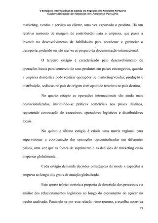 V Simpósio Internacional de Gestão de Negócios em Ambiente Portuário
                 Sustentabilidade de Negócios em Ambiente Portuário



marketing, vendas e serviço ao cliente, uma vez exportado o produto. Há um

relativo aumento de margem de contribuição para a empresa, que passa a

investir no desenvolvimento de habilidades para coordenar e gerenciar o

transporte, podendo ou não ater-se ao preparo da documentação internacional.

            O terceiro estágio é caracterizado pelo desenvolvimento de

operações locais para comércio de seus produtos em países estrangeiros, quando

a empresa doméstica pode realizar operações de marketing/vendas, produção e

distribuição, sediadas no país de origem com apoio de terceiros no país destino.

            No quarto estágio as operações internacionais são ainda mais

desnacionalizadas, instituindo-se práticas comerciais nos países destinos,

requerendo contratação de executivos, operadores logísticos e distribuidores

locais.

            No quinto e último estágio é criada uma matriz regional para

supervisionar a coordenação das operações descentralizadas em diferentes

países, uma vez que as fontes de suprimento e as decisões de marketing estão

dispersas globalmente.

            Cada estágio demanda decisões estratégicas de modo a capacitar a

empresa ao longo dos graus de atuação globalizada.

            Este aporte teórico norteia a proposta de descrição dos processos e a

análise dos relacionamentos logísticos ao longo do escoamento do açúcar no

trecho analisado. Pautando-se por esta relação risco-retorno, a escolha assertiva
                                                                                  79
 