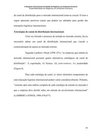 V Simpósio Internacional de Gestão de Negócios em Ambiente Portuário
                    Sustentabilidade de Negócios em Ambiente Portuário



do canal de distribuição para o mercado internacional torna-se crucial. O item a

seguir apresenta possíveis canais que podem ser adotados para gestão das

transações logísticas internacionais.

  Estratégias de canais de distribuição internacionais
22B




               Uma vez iniciado o processo de entrada no mercado externo, faz-se

necessário adotar um canal de distribuição internacional que vincule a

comercialização do açúcar ao mercado externo.

               Segundo Lambert e Stock (1998: 671), “as empresas que entram no

mercado internacional possuem quatro alternativas estratégicas de canal de

distribuição”: i) exportação; ii) licença; iii) joint-ventures; iv) propriedade

(Figura 4).

               Para cada estratégia de canal, os vários elementos componentes de

uma transação logística internacional podem variar consideravelmente. Portanto,

“somente após uma análise completa de cada estratégia de entrada no mercado é

que a empresa deve decidir sobre um método de envolvimento internacional”

(LAMBERT e STOCK, 1998; 676,677).




                                                                                     80
 