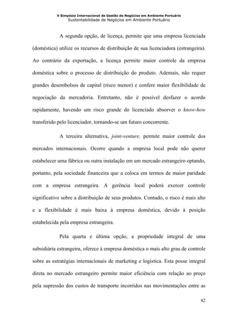 V Simpósio Internacional de Gestão de Negócios em Ambiente Portuário
                 Sustentabilidade de Negócios em Ambiente Portuário



            A segunda opção, de licença, permite que uma empresa licenciada

(doméstica) utilize os recursos de distribuição de sua licenciadora (estrangeira).

Ao contrário da exportação, a licença permite maior controle da empresa

doméstica sobre o processo de distribuição do produto. Ademais, não requer

grandes desembolsos de capital (risco menor) e confere maior flexibilidade de

negociação da mercadoria. Entretanto, não é possível desfazer o acordo

rapidamente, havendo um risco grande do licenciado absorver o know-how

transferido pelo licenciador, tornando-se um futuro concorrente.

            A terceira alternativa, joint-venture, permite maior controle dos

mercados internacionais. Ocorre quando a empresa local pode não querer

estabelecer uma fábrica ou outra instalação em um mercado estrangeiro optando,

portanto, pela sociedade financeira que a coloca em termos de maior paridade

com a empresa estrangeira. A gerência local poderá exercer controle

significativo sobre a distribuição de seus produtos. Contudo, o risco é mais alto

e a flexibilidade é mais baixa à empresa doméstica, devido à posição

estabelecida pela empresa estrangeira.

            Pela quarta e última opção, a propriedade integral de uma

subsidiária estrangeira, oferece à empresa doméstica o mais alto grau de controle

sobre as estratégias internacionais de marketing e logística. Esta posse integral

direta no mercado estrangeiro permite maior eficiência com relação ao preço

pela supressão dos custos de transporte incorridos nas movimentações entre as

                                                                                  82
 