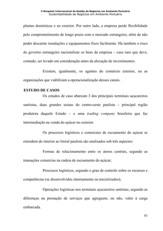 V Simpósio Internacional de Gestão de Negócios em Ambiente Portuário
                   Sustentabilidade de Negócios em Ambiente Portuário



plantas domésticas e no exterior. Por outro lado, a empresa perde flexibilidade

pelo comprometimento de longo prazo com o mercado estrangeiro, além de não

poder descartar instalações e equipamentos fixos facilmente. Há também o risco

do governo estrangeiro nacionalizar os bens da empresa – caso raro que deve,

contudo, ser levado em consideração antes da alocação de investimentos.

              Existem, igualmente, os agentes do comércio exterior, ou as

organizações que viabilizam a operacionalização desses canais.

 ESTUDO DE CASOS
3B




         Os estudos de caso abarcam 3 dos principais terminais açucareiros

santistas, duas grandes usinas do centro-oeste paulista – principal região

produtora daquele Estado – e uma trading company brasileira que faz

intermediação na venda do açúcar no exterior.

              Os processos logísticos e comerciais de escoamento do açúcar se

estendem do interior ao litoral paulista são analisados sob três aspectos:

              Formas de relacionamento entre os atores centrais, segundo as

transações comercias na cadeia de escoamento do açúcar;

              Processos logísticos, segundo o grau de controle sobre os recursos e

competências (se desenvolvidos internamente ou terceirizados);

              Operações logísticas nos terminais açucareiros santistas, segundo as

diferenças na prestação de serviços que agreguem, ou não, valor à carga

embarcada.

                                                                                    83
 