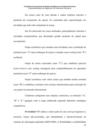 V Simpósio Internacional de Gestão de Negócios em Ambiente Portuário
                   Sustentabilidade de Negócios em Ambiente Portuário



              Em pouco mais de uma década a cadeia logística terrestre e

portuária do escoamento do açúcar foi construída pela especialização em

atividades que antes não competiam às usinas.

              Isto foi observado nos casos analisados, principalmente referente a

atividades retroportuárias, que demandam grande montante de capital para

investimento:

              Grupo econômico que estendeu suas atividades com a instalação de

terminal (caso “A”) para embarque de açúcar e atuação como trading (caso “Z”)

no Brasil;

              Grupo de usinas associadas (caso “Y”) que estabelece parceria

(joint-venture) com trading estrangeira para compartilhamento de operações

portuárias (caso “C”) para embarque do açúcar;

              Grupo econômico com várias usinas que também instala terminal

(caso “B”) e estabelece contratos com tradings internacionais para colocação de

seu açúcar no mercado internacional.

              Conforme configuram suas relações comerciais, os terminais “A”,

“B” e “C” agregam valor à carga embarcada seguindo diferentes estratégias

competitivas:

              O terminal “A” dedica a maior parte de seus serviços logísticos a

terceiros, usinas não-associadas, que demandaram o desenvolvimento de

sistemas de informação dedicados (ERP-CRM). A flexibilidade e confiabilidade
                                                                                    84
 