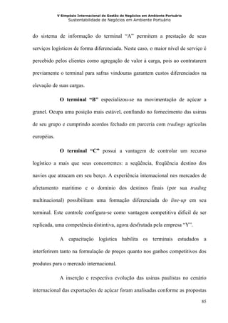 V Simpósio Internacional de Gestão de Negócios em Ambiente Portuário
                   Sustentabilidade de Negócios em Ambiente Portuário



do sistema de informação do terminal “A” permitem a prestação de seus

serviços logísticos de forma diferenciada. Neste caso, o maior nível de serviço é

percebido pelos clientes como agregação de valor à carga, pois ao contratarem

previamente o terminal para safras vindouras garantem custos diferenciados na

elevação de suas cargas.

              O terminal “B” especializou-se na movimentação de açúcar a

granel. Ocupa uma posição mais estável, confiando no fornecimento das usinas

de seu grupo e cumprindo acordos fechado em parceria com tradings agrícolas

européias.

              O terminal “C” possui a vantagem de controlar um recurso

logístico a mais que seus concorrentes: a seqüência, freqüência destino dos

navios que atracam em seu berço. A experiência internacional nos mercados de

afretamento marítimo e o domínio dos destinos finais (por sua trading

multinacional) possibilitam uma formação diferenciada do line-up em seu

terminal. Este controle configura-se como vantagem competitiva difícil de ser

replicada, uma competência distintiva, agora desfrutada pela empresa “Y”.

              A capacitação logística habilita os terminais estudados a

interferirem tanto na formulação de preços quanto nos ganhos competitivos dos

produtos para o mercado internacional.

              A inserção e respectiva evolução das usinas paulistas no cenário

internacional das exportações de açúcar foram analisadas conforme as propostas

                                                                                    85
 