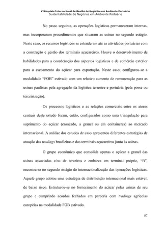 V Simpósio Internacional de Gestão de Negócios em Ambiente Portuário
                  Sustentabilidade de Negócios em Ambiente Portuário



             No passo seguinte, as operações logísticas permaneceram internas,

mas incorporaram procedimentos que situaram as usinas no segundo estágio.

Neste caso, os recursos logísticos se estenderam até as atividades portuárias com

a construção e gestão dos terminais açucareiros. Houve o desenvolvimento de

habilidades para a coordenação dos aspectos logísticos e de comércio exterior

para o escoamento do açúcar para exportação. Neste caso, configurou-se a

modalidade “FOB” estivado com um relativo aumento de remuneração para as

usinas paulistas pela agregação da logística terrestre e portuária (pela posse ou

terceirização).

             Os processos logísticos e as relações comerciais entre os atores

centrais deste estudo foram, então, configurados como uma triangulação para

suprimento do açúcar (ensacado, a granel ou em containeres) ao mercado

internacional. A análise dos estudos de caso apresentou diferentes estratégias de

atuação das tradings brasileiras e dos terminais açucareiros junto às usinas.

             O grupo econômico que consolida apenas o açúcar a granel das

usinas associadas e/ou de terceiros e embarca em terminal próprio, “B”,

encontra-se no segundo estágio de internacionalização das operações logísticas.

Aquele grupo adotou uma estratégia de distribuição internacional mais estável,

de baixo risco. Estruturou-se no fornecimento do açúcar pelas usinas de seu

grupo e cumprindo acordos fechados em parceria com tradings agrícolas

européias na modalidade FOB estivado.

                                                                                   87
 