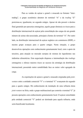 V Simpósio Internacional de Gestão de Negócios em Ambiente Portuário
                 Sustentabilidade de Negócios em Ambiente Portuário



            Para as vendas do açúcar a granel e ensacado no formato “inter-

trading”, o grupo econômico detentor do terminal “A” e da trading “Z”

posiciona-se, igualmente, no segundo estágio. Apesar de não possuir o destino

final garantido por parcerias estrangeiras, aquele grupo diminuiu os riscos para a

distribuição internacional do açúcar pela consolidação das cargas de um grande

número de usinas não-associadas, principais clientes do terminal “A”. Por outro

lado, na distribuição internacional do açúcar orgânico em containeres (DDP), o

mesmo grupo avançou para o quarto estágio. Nesta situação, o grupo

desenvolveu operações com conhecimento genuinamente local, com o apoio de

terceiros, para atuação no mercado europeu de mistura de ingredientes nas

indústrias alimentícias. Esta negociação dispensa a intermediação das tradings

estrangeiras e oferece maiores riscos ao sucesso da estratégia de distribuição

internacional, possuindo maior rentabilidade face ao maior valor agregado da

carga.

            As exportações de açúcar a granel e ensacado originadas pela joint-

venture entre a entidade comercial “Y” e o terminal “C” avançaram do segundo

para o quarto estágio. Há conhecimento da instalação de uma refinaria desta

joint-venture na Síria, onde o grupo multinacional que controla o terminal “C” já

possuía operações com conhecimento genuinamente local. O açúcar consolidado

pela entidade comercial “Y” poderá ser destinado para aquela refinaria, onde

seria beneficiado localmente.


                                                                                  88
 