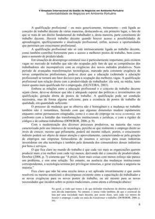 V Simpósio Internacional de Gestão de Negócios em Ambiente Portuário
                   Sustentabilidade de Negócios em Ambiente Portuário




        A qualificação profissional – ou mais genericamente, treinamento - está ligada ao
conceito de trabalho decente de várias maneiras, destacando-se, em primeiro lugar, o fato de
que se trata de um direito fundamental do trabalhador e, desta maneira, parte constituinte do
trabalho decente. Haverá trabalho decente quando houver acesso a possibilidades de
aprendizagem, aperfeiçoamento e atualização profissional; enfim, acessos a oportunidades
que permitam um crescimento profissional.
        A qualificação profissional não só está intrinsecamente ligada ao trabalho decente,
como também contribui fortemente para o acesso a melhores postos de trabalho, bem como
para o aumento de produtividade.
        Em situações de desemprego estrutural isso é particularmente importante, pois existem
vagas no mercado de trabalho que não são ocupadas pelo fato de que as competências dos
trabalhadores são incompatíveis com as exigências dos novos métodos produtivos. Num
período de avançadas transformações tecnológicas, marcado pela constante exigência de
novas competências profissionais, pode-se dizer que a educação (sobretudo a educação
profissional) se tornará um fator decisivo para a ocupação das melhores vagas. A qualificação
profissional tem relação direta com a produtividade do trabalhador: ela será, na média, tanto
maior quanto mais qualificado for o empregado. (OLIVEIRA, 2003).
        Embora as relações entre a educação profissional e o conceito de trabalho decente
sejam claras, deve-se destacar que não é adequado esperar das políticas e investimentos em
qualificação, geração direta de postos de trabalho. A qualificação pode ser condição
necessária, mas de forma alguma suficiente, para a existência de postos de trabalho de
qualidade, em quantidade suficiente.
        O processo de mudança que se observa não é homogêneo e a mudança no trabalho
também não é instantânea, fazendo com que algumas dimensões mudem rapidamente
enquanto outras permanecem estagnadas, como é o caso do emprego na nova economia, em
confronto com a lentidão das transformações institucionais e jurídicas, e com a rigidez de
códigos e de culturas trabalhistas (DOWBOR, 2006, p. 9).
        Com a modernização dos diversos processos produtivos, na maioria das vezes
caracterizado pelo uso intensivo de tecnologia, percebe-se que realmente o emprego direto ao
invés de crescer, mesmo que pifiamente, poderá até mesmo reduzir, porém, o crescimento
indireto poderá ser objeto de maior atenção e aproveitamento, caracterizando-se pela geração
de empregos nas empresas fornecedoras de insumos e serviços para essas indústrias
investidoras em alta tecnologia e também pela demanda dos consumidores dessas indústrias
por bens e serviços.
        O que fica claro no mundo do trabalho é que cada vez mais as organizações querem
produzir mais e/ou melhor com cada vez menos, derivando daí o conceito de produtividade.
Dowbor (2006, p. 7) comenta que “A priori, fazer mais coisas com menos esforço não parece
um problema, e sim uma solução. No entanto, na ausência das mudanças institucionais
correspondentes, a tecnologia termina por privilegiar minorias, e gerar exclusão e angústia na
maioria.”
        Fica claro que não há uma receita única a ser aplicada irrestritamente e que assim
resolverá ou mesmo amenizará o descompasso existente entre a capacitação do trabalhador e
as novas exigências para os novos postos de trabalho, ou até mesmo para as novas
necessidades que incidem sobre os postos tradicionais, como atesta a afirmação abaixo:

                       No geral, a visão que temos é de que defender trincheiras de direitos adquiridos é
                       sem dúvida importante. No entanto, é nossa visão também, de que o essencial da
                       luta por uma sociedade mais decente, por assim dizer, será cada vez menos de
                       manter o emprego, e cada vez mais de transformar o trabalho. (DOWBOR, 2006, p.
                       59)
                                                                                                       8
 