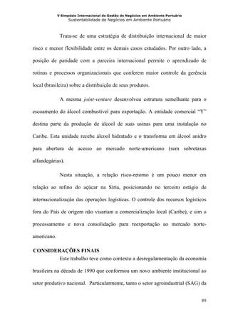 V Simpósio Internacional de Gestão de Negócios em Ambiente Portuário
                   Sustentabilidade de Negócios em Ambiente Portuário



              Trata-se de uma estratégia de distribuição internacional de maior

risco e menor flexibilidade entre os demais casos estudados. Por outro lado, a

posição de paridade com a parceira internacional permite o aprendizado de

rotinas e processos organizacionais que conferem maior controle da gerência

local (brasileira) sobre a distribuição de seus produtos.

              A mesma joint-venture desenvolveu estrutura semelhante para o

escoamento do álcool combustível para exportação. A entidade comercial “Y”

destina parte da produção de álcool de suas usinas para uma instalação no

Caribe. Esta unidade recebe álcool hidratado e o transforma em álcool anidro

para abertura de acesso ao mercado norte-americano (sem sobretaxas

alfandegárias).

              Nesta situação, a relação risco-retorno é um pouco menor em

relação ao refino do açúcar na Síria, posicionando no terceiro estágio de

internacionalização das operações logísticas. O controle dos recursos logísticos

fora do País de origem não visariam a comercialização local (Caribe), e sim o

processamento e nova consolidação para reexportação ao mercado norte-

americano.

 CONSIDERAÇÕES FINAIS
4B




         Este trabalho teve como contexto a desregulamentação da economia

brasileira na década de 1990 que conformou um novo ambiente institucional ao

setor produtivo nacional. Particularmente, tanto o setor agroindustrial (SAG) da


                                                                                    89
 