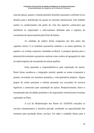 V Simpósio Internacional de Gestão de Negócios em Ambiente Portuário
                 Sustentabilidade de Negócios em Ambiente Portuário



cana-de-açúcar, quanto o sistema portuário brasileiro passaram a enfrentar novos

desafios para a distribuição do açúcar no mercado internacional. Este trabalho

analisa os condicionantes (do ponto de vista dos aspectos comerciais) que

interferem na organização e infra-estrutura definidas para a logística de

escoamento do açúcar paulista pelo Porto de Santos.

             As unidades de análise foram compostas por dois pares dos

seguintes atores: i) os terminais açucareiros santistas e as usinas paulistas; ii)

aqueles e as trading companies instaladas no Brasil. A pesquisa apontou para o

potencial dos terminais açucareiros santistas como centros de agregação de valor

na cadeia logística de escoamento do açúcar paulista.

             Estas passaram a responsabilizar-se pela exportação de açúcar.

Desta forma sucedeu-se a integração setorial, quando as usinas avançaram à

jusante, investindo em terminais portuários e retro-portuários próprios. Alguns

grupos de usinas passaram a realizar prestação (ou execução) de serviços

logísticos e comerciais para exportação de açúcar. Respectivamente, houve a

incorporação das atividades portuárias e de negociações internacionais (tradings

registradas no País).

             A Lei de Modernização dos Portos (nº 8.630/93) concedeu os

serviços retroportuários à iniciativa privada, resultando na especialização dos

terminais para prestação destes serviços. Foi dada a condição básica para a



                                                                                  90
 