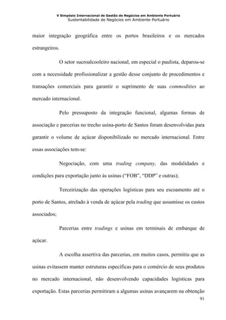 V Simpósio Internacional de Gestão de Negócios em Ambiente Portuário
                    Sustentabilidade de Negócios em Ambiente Portuário



maior integração geográfica entre os portos brasileiros e os mercados

estrangeiros.

               O setor sucroalcooleiro nacional, em especial o paulista, deparou-se

com a necessidade profissionalizar a gestão desse conjunto de procedimentos e

transações comerciais para garantir o suprimento de suas commodities ao

mercado internacional.

               Pelo pressuposto da integração funcional, algumas formas de

associação e parcerias no trecho usina-porto de Santos foram desenvolvidas para

garantir o volume de açúcar disponibilizado no mercado internacional. Entre

essas associações tem-se:

               Negociação, com uma trading company, das modalidades e

condições para exportação junto às usinas (“FOB”, “DDP” e outras);

               Terceirização das operações logísticas para seu escoamento até o

porto de Santos, atrelado à venda de açúcar pela trading que assumisse os custos

associados;

               Parcerias entre tradings e usinas em terminais de embarque de

açúcar.

               A escolha assertiva das parcerias, em muitos casos, permitiu que as

usinas evitassem manter estruturas específicas para o comércio de seus produtos

no mercado internacional, não desenvolvendo capacidades logísticas para

exportação. Estas parcerias permitiram a algumas usinas avançarem na obtenção
                                                                                     91
 