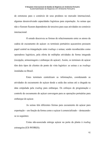 V Simpósio Internacional de Gestão de Negócios em Ambiente Portuário
                   Sustentabilidade de Negócios em Ambiente Portuário



de estruturas para o comércio de seus produtos no mercado internacional,

algumas desenvolvendo capacidades logísticas para exportação. As usinas que

não o fizeram ficaram dependentes de terceiros para suas atividades no comércio

internacional.

             O estudo descreveu as formas de relacionamento entre os atores da

cadeia de escoamento do açúcar: os terminais portuários açucareiros possuem

papel central na triangulação entre tradings e usinas; sendo reconhecidos como

operadores logísticos, pela oferta de múltiplas atividades de forma integrada

(recepção, armazenagem e embarque do açúcar). Assim, os terminais de açúcar

têm dois tipos de clientes do ponto de vista logístico: as usinas e as tradings

instaladas no Brasil.

             Estes terminais centralizam as informações, coordenando as

atividades de escoamento do açúcar desde a saída das usinas até a chegada na

data estipulada pela trading para embarque. Os esforços de programação e

controle do escoamento do açúcar convergem para as operações portuárias para

embarque do açúcar.

             As usinas têm diferentes formas para escoamento do açúcar para

exportação – em função da forma como o açúcar é comercializado – destacando-

se os seguintes:

             Usina não-associada entrega açúcar na porta da planta à trading

estrangeira (EX-WORKS);

                                                                                  92
 