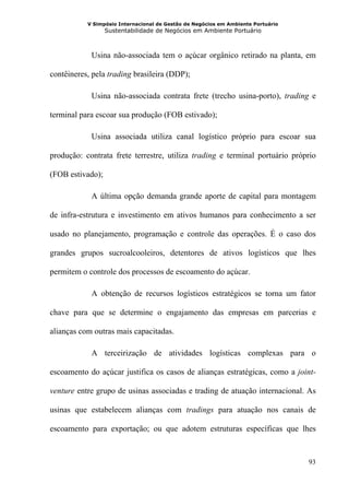 V Simpósio Internacional de Gestão de Negócios em Ambiente Portuário
                  Sustentabilidade de Negócios em Ambiente Portuário



            Usina não-associada tem o açúcar orgânico retirado na planta, em

contêineres, pela trading brasileira (DDP);

            Usina não-associada contrata frete (trecho usina-porto), trading e

terminal para escoar sua produção (FOB estivado);

            Usina associada utiliza canal logístico próprio para escoar sua

produção: contrata frete terrestre, utiliza trading e terminal portuário próprio

(FOB estivado);

            A última opção demanda grande aporte de capital para montagem

de infra-estrutura e investimento em ativos humanos para conhecimento a ser

usado no planejamento, programação e controle das operações. É o caso dos

grandes grupos sucroalcooleiros, detentores de ativos logísticos que lhes

permitem o controle dos processos de escoamento do açúcar.

            A obtenção de recursos logísticos estratégicos se torna um fator

chave para que se determine o engajamento das empresas em parcerias e

alianças com outras mais capacitadas.

            A terceirização de atividades logísticas complexas para o

escoamento do açúcar justifica os casos de alianças estratégicas, como a joint-

venture entre grupo de usinas associadas e trading de atuação internacional. As

usinas que estabelecem alianças com tradings para atuação nos canais de

escoamento para exportação; ou que adotem estruturas específicas que lhes



                                                                                  93
 