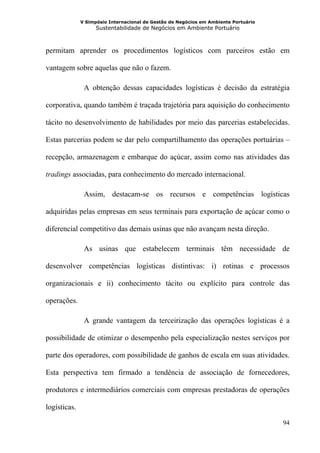 V Simpósio Internacional de Gestão de Negócios em Ambiente Portuário
                    Sustentabilidade de Negócios em Ambiente Portuário



permitam aprender os procedimentos logísticos com parceiros estão em

vantagem sobre aquelas que não o fazem.

               A obtenção dessas capacidades logísticas é decisão da estratégia

corporativa, quando também é traçada trajetória para aquisição do conhecimento

tácito no desenvolvimento de habilidades por meio das parcerias estabelecidas.

Estas parcerias podem se dar pelo compartilhamento das operações portuárias –

recepção, armazenagem e embarque do açúcar, assim como nas atividades das

tradings associadas, para conhecimento do mercado internacional.

               Assim, destacam-se os recursos e competências logísticas

adquiridas pelas empresas em seus terminais para exportação de açúcar como o

diferencial competitivo das demais usinas que não avançam nesta direção.

               As usinas que estabelecem terminais têm necessidade de

desenvolver competências logísticas distintivas: i) rotinas e processos

organizacionais e ii) conhecimento tácito ou explícito para controle das

operações.

               A grande vantagem da terceirização das operações logísticas é a

possibilidade de otimizar o desempenho pela especialização nestes serviços por

parte dos operadores, com possibilidade de ganhos de escala em suas atividades.

Esta perspectiva tem firmado a tendência de associação de fornecedores,

produtores e intermediários comerciais com empresas prestadoras de operações

logísticas.

                                                                                     94
 
