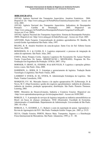 V Simpósio Internacional de Gestão de Negócios em Ambiente Portuário
                   Sustentabilidade de Negócios em Ambiente Portuário



 BIBLIOGRAFIA
5B




ANTAQ. Agência Nacional dos Transportes Aquaviários. Anuários Estatísticos. 2004.
Disponível em <http://www.antaq.gov.br/PortalPortos/EstatisticaAnuarios.htm>. Acesso em
14 br. 2005.
ANTAQ. Agência Nacional dos Transportes Aquaviários. Indicadores de Desempenho
Portuário    –      Cartilha    de      Orientação.          2005.     Disponível     em
<http://www.antaq.gov.br/PortalPortos/DesempenhoPortuario/Gergestao/Cartilha.pdf>.
Acesso em 15 set. 2005a.
ANTAQ. Agência Nacional dos Transportes Aquaviários. Sistema de Desempenho Portuário.
2005b. Disponível em <http://www.antaq.gov.br/IndexPortos.asp>. Acesso em 10 jul. 2005.
AZEVEDO, Paulo Furquim. Comercialização de produtos agroindústrias IN: Batalha, M.
(coord) Gestão Agroindustrial São Paulo: Atlas, 1997.
BELING, R. R. Anuário brasileiro da cana-de-açúcar. Santa Cruz do Sul: Editora Gazeta
Santa Cruz, 2004.
BOWERSOX, D. J. & CLOSS, D. J. Logística empresarial: o processo de integração da
cadeia de suprimento. São Paulo: Atlas, 2001.
COSTA, Bruno Pompeu Corrêa. Aspectos Logísticos Do Escoamento Do Açúcar Paulista:
Trecho Usina-Porto De Santos. DISSERTAÇÃO ( MESTRADO). Programa De Pós-
Graduação Em Engenharia De Produção. UFSCar. 2007. 159 p.
DORNIER, P. ERNST, R.; FENDER, M & KOUVELIS, P. Logística e operações globais:
textos e casos. São Paulo: Atlas, 2000.
HARRISON, A.; HOEK, R. V. Estratégia e gerenciamento de logística. Tradução Bazán
Tecnologia e Lingüística. São Paulo: Futura, 2003.
LAMBERT E STOCK, D. M.; STOCK, R. Administração Estratégica da Logística. São
Paulo: Vantine Consultoria, 1998.
MARQUES, P.V. M.. Mercados futuros e de opções agropecuárias IN: Zylbersztajn, D. &
Neves, M. F. (Org) Economia e gestão dos negócios agroalimentares: indústria de alimentos,
indústria de insumos, produção agropecuária, distribuição. São Paulo: Pioneira Thomson.
Learning, 2005.
MDIC. Ministério do Desenvolvimento, Indústria e Comércio Exterior. Disponível em:
<http://www.aprendendoaexportar.gov.br/sitio/paginas.html>. Acesso em 10/09/2005.
ROBLES, L. T. A prestação de serviços de logística integrada na indústria automobilística no
Brasil: em busca de alianças estratégicas. TESE (Doutorado). Faculdade de Economia,
Administração e Contabilidade. Departamento de Administração. Universidade de São Paulo.
2001. 45 e 46 p.
ROBLES, L. T.; GUERISE, L. C.; Reduzir o custo de exportação de açúcar. Agroanalysis –
Revista de Agronegócio da FGV. São Paulo: Fundação Getúlio Vargas, jun.. 2005. p. 23-25.
SILVA, Cláudio Ferreira; PORTO, Marcos Maia. Transportes, Seguros e a Distribuição
Física Internacional de Mercadorias. São Paulo: Aduaneiras, 1999. p. 31 – 88.




                                                                                         95
 
