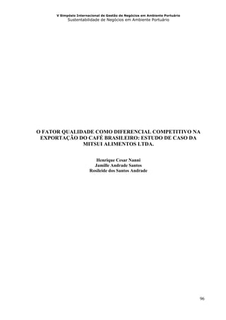 V Simpósio Internacional de Gestão de Negócios em Ambiente Portuário
            Sustentabilidade de Negócios em Ambiente Portuário




O FATOR QUALIDADE COMO DIFERENCIAL COMPETITIVO NA
 EXPORTAÇÃO DO CAFÉ BRASILEIRO: ESTUDO DE CASO DA
              MITSUI ALIMENTOS LTDA.

                           Henrique Cesar Nanni
                          Jamille Andrade Santos
                        Rosileide dos Santos Andrade




                                                                             96
 