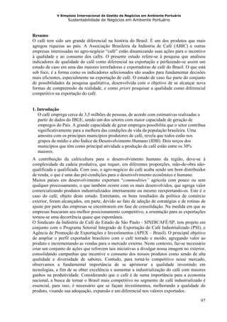 V Simpósio Internacional de Gestão de Negócios em Ambiente Portuário
                   Sustentabilidade de Negócios em Ambiente Portuário



Resumo
O café tem sido um grande diferencial na história do Brasil. É um dos produtos que mais
agregou riquezas ao país. A Associação Brasileira da Indústria de Café (ABIC) e outras
empresas interessadas no agro-negócio “café” estão dinamizando suas ações para o incentivo
à qualidade e ao consumo dos cafés. O presente estudo refere-se à pesquisa que analisou
indicadores de qualidade do café como diferencial na exportação e perfazendo-se assim um
estudo de caso em uma das maiores torrefadoras e exportadoras de café do Brasil. O que está
sob foco, é a forma como os indicadores selecionados são usados para fundamentar decisões
mais eficientes, especialmente na exportação de café. O estudo de caso faz parte do conjunto
de possibilidades da pesquisa qualitativa, desenvolvida com o objetivo de se alcançar nova
formas de compreensão da realidade, e como priori pesquisar a qualidade como diferencial
competitivo na exportação do café.


1. Introdução
   O café emprega cerca de 3,5 milhões de pessoas, de acordo com estimativas realizadas a
   partir de dados do IBGE, sendo um dos setores com maior capacidade de geração de
   empregos do País. A grande capacidade de gerar empregos possibilita que o setor contribua
   significativamente para a melhora das condições de vida da população brasileira. Uma
   amostra com os principais municípios produtores de café, revela que todos estão nos
   grupos de médio e alto Índice de Desenvolvimento Humano (IDH). Dois terços dos
   municípios que têm como principal atividade a produção de café estão entre os 30%
   maiores.
A contribuição da cafeicultura para o desenvolvimento humano da região, deve-se à
complexidade da cadeia produtiva, que requer, em diferentes proporções, mão-de-obra não-
qualificada e qualificada. Com isso, o agro-negócio do café acaba sendo um bom distribuidor
de renda, o que é uma das pré-condições para o desenvolvimento econômico e humano.
Muitos países em desenvolvimento exportam “commodities” agrícola com pouco ou sem
qualquer processamento, o que também ocorre com os mais desenvolvidos, que agrega valor
comercializando produtos industrializados internamente ou mesmo reexportando-os. Este é o
caso do café, objeto deste estudo. Entretanto, os bons resultados da política de comércio
exterior, foram alcançados, em parte, devido ao fato de adoção de estratégias e de rotinas de
ajuste por parte das empresas se encontrarem em fase de consolidação. Na medida em que as
empresas buscaram seu melhor posicionamento competitivo, a orientação para as exportações
tornou-se uma decorrência quase que espontânea.
O Sindicato da Indústria de Café do Estado de São Paulo - SINDICAFÉ/SP, tem projeto em
conjunto com o Programa Setorial Integrado de Exportação do Café Industrializado (PSI), e
Agência de Promoção de Exportações e Investimentos (APEX – Brasil). O principal objetivo
de ampliar o perfil exportador brasileiro com o café torrado e moído, agregando valor ao
produto e incrementando as vendas para o mercado externo. Neste contexto, faz-se necessário
criar um conjunto de ações que reforcem tais iniciativas a divulgar nossa imagem no exterior,
consolidando campanhas que incentive o consumo dos nossos produtos como sendo de alta
qualidade e diversidade de sabores. Contudo, para torná-lo competitivo nesse mercado,
observamos a fundamental importância de se aprimorar a qualidade investindo em
tecnologias, a fim de se obter excelência e aumentar a industrialização do café com maiores
ganhos na produtividade. Considerando que o café é de suma importância para a economia
nacional, a busca de tornar o Brasil mais competitivo no segmento de café industrializado é
essencial, para isso, é necessário que se façam investimentos, melhorando a qualidade do
produto, visando sua adequação, expansão e um diferencial nos valores exportados.

                                                                                          97
 
