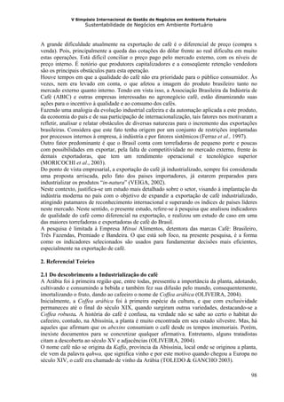 V Simpósio Internacional de Gestão de Negócios em Ambiente Portuário
                   Sustentabilidade de Negócios em Ambiente Portuário



A grande dificuldade atualmente na exportação de café é o diferencial de preço (compra x
venda). Pois, principalmente a queda das cotações do dólar frente ao real dificulta em muito
estas operações. Está difícil conciliar o preço pago pelo mercado externo, com os níveis de
preço interno. É notório que produtores capitalizadores e a conseqüente retenção vendedora
são os principais obstáculos para esta operação.
Houve tempos em que a qualidade do café não era prioridade para o público consumidor. Às
vezes, nem era levado em conta, o que afetou a imagem do produto brasileiro tanto no
mercado externo quanto interno. Tendo em vista isso, a Associação Brasileira da Indústria de
Café (ABIC) e outras empresas interessadas no agronegócio café, estão dinamizando suas
ações para o incentivo à qualidade e ao consumo dos cafés.
Fazendo uma analogia da evolução industrial cafeeira e da automação aplicada a este produto,
da economia do país e de sua participação de internacionalização, tais fatores nos motivaram a
refletir, analisar e relatar obstáculos de diversas naturezas para o incremento das exportações
brasileiras. Considera que este fato tenha origem por um conjunto de restrições implantadas
por processos internos à empresa, à indústria e por fatores sistêmicos (Ferraz et al., 1997).
Outro fator predominante é que o Brasil conta com torrefadoras de pequeno porte e poucas
com possibilidades em exportar, pela falta de competitividade no mercado externo, frente às
demais exportadoras, que tem um rendimento operacional e tecnológico superior
(MORICOCHI et al., 2003).
Do ponto de vista empresarial, a exportação do café já industrializado, sempre foi considerada
uma proposta arriscada, pelo fato dos paises importadores, já estarem preparados para
industrializar os produtos “in-natura” (VEIGA, 2002).
Neste contexto, justifica-se um estudo mais detalhado sobre o setor, visando à implantação da
indústria moderna no país com o objetivo de expandir a exportação de café industrializado,
atingindo patamares de reconhecimento internacional e superando os índices de países líderes
neste mercado. Neste sentido, o presente estudo, refere-se à pesquisa que analisou indicadores
de qualidade do café como diferencial na exportação, e realizou um estudo de caso em uma
das maiores torrefadoras e exportadoras de café do Brasil.
A pesquisa é limitada à Empresa Mitsui Alimentos, detentora das marcas Café: Brasileiro,
Três Fazendas, Premiado e Bandeira. O que está sob foco, na presente pesquisa, é a forma
como os indicadores selecionados são usados para fundamentar decisões mais eficientes,
especialmente na exportação de café.

2. Referencial Teórico

2.1 Do descobrimento a Industrialização do café
A Arábia foi à primeira região que, entre todas, pressentiu a importância da planta, adotando,
cultivando e consumindo a bebida e também fez sua difusão pelo mundo, consequentemente,
imortalizando o fruto, dando ao cafeeiro o nome de Coffea arábica (OLIVEIRA, 2004).
Inicialmente, a Coffea arábica foi à primeira espécie da cultura, e que com exclusividade
permaneceu até o final do século XIX, quando surgiram outras variedades, destacando-se a
Coffea robusta. A história do café é confusa, na verdade não se sabe ao certo o habitat do
cafeeiro, contudo, na Abissínia, a planta é muito encontrada em seu estado silvestre. Mas, há
aqueles que afirmam que os abexins consumiam o café desde os tempos imemoriais. Porém,
inexiste documentos para se concretizar qualquer afirmativa. Entretanto, alguns tratadistas
citam a descoberta ao século XV e adjacências (OLIVEIRA, 2004).
O nome café não se origina da Kaffa, província da Abissínia, local onde se originou a planta,
ele vem da palavra qahwa, que significa vinho e por este motivo quando chegou a Europa no
século XIV, o café era chamado de vinho da Arábia (TOLEDO & GANCHO 2003).

                                                                                            98
 