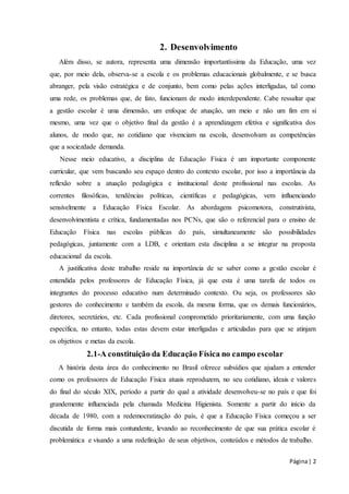 Página | 2 
2. Desenvolvimento 
Além disso, se autora, representa uma dimensão importantíssima da Educação, uma vez 
que, por meio dela, observa-se a escola e os problemas educacionais globalmente, e se busca 
abranger, pela visão estratégica e de conjunto, bem como pelas ações interligadas, tal como 
uma rede, os problemas que, de fato, funcionam de modo interdependente. Cabe ressaltar que 
a gestão escolar é uma dimensão, um enfoque de atuação, um meio e não um fim em si 
mesmo, uma vez que o objetivo final da gestão é a aprendizagem efetiva e significativa dos 
alunos, de modo que, no cotidiano que vivenciam na escola, desenvolvam as competências 
que a sociezdade demanda. 
Nesse meio educativo, a disciplina de Educação Física é um importante componente 
curricular, que vem buscando seu espaço dentro do contexto escolar, por isso a importância da 
reflexão sobre a atuação pedagógica e institucional deste profissional nas escolas. As 
correntes filosóficas, tendências políticas, científicas e pedagógicas, vem influenciando 
sensivelmente a Educação Física Escolar. As abordagens psicomotora, construtivista, 
desenvolvimentista e crítica, fundamentadas nos PCNs, que são o referencial para o ensino de 
Educação Física nas escolas públicas do país, simultaneamente são possibilidades 
pedagógicas, juntamente com a LDB, e orientam esta disciplina a se integrar na proposta 
educacional da escola. 
A justificativa deste trabalho reside na importância de se saber como a gestão escolar é 
entendida pelos professores de Educação Física, já que esta é uma tarefa de todos os 
integrantes do processo educativo num determinado contexto. Ou seja, os professores são 
gestores do conhecimento e também da escola, da mesma forma, que os demais funcionários, 
diretores, secretários, etc. Cada profissional comprometido prioritariamente, com uma função 
específica, no entanto, todas estas devem estar interligadas e articuladas para que se atinjam 
os objetivos e metas da escola. 
2.1-A constituição da Educação Física no campo escolar 
A história desta área do conhecimento no Brasil oferece subsídios que ajudam a entender 
como os professores de Educação Física atuais reproduzem, no seu cotidiano, ideais e valores 
do final do século XIX, período a partir do qual a atividade desenvolveu-se no país e que foi 
grandemente influenciada pela chamada Medicina Higienista. Somente a partir do início da 
década de 1980, com a redemocratização do país, é que a Educação Física começou a ser 
discutida de forma mais contundente, levando ao reconhecimento de que sua prática escolar é 
problemática e visando a uma redefinição de seus objetivos, conteúdos e métodos de trabalho. 
 