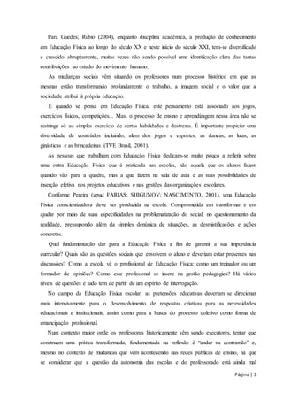 Para Guedes; Rubio (2004), enquanto disciplina acadêmica, a produção de conhecimento 
em Educação Física ao longo do século XX e neste início do século XXI, tem-se diversificado 
e crescido abruptamente, muitas vezes não sendo possível uma identificação clara das tantas 
contribuições ao estudo do movimento humano. 
As mudanças sociais vêm situando os professores num processo histórico em que as 
mesmas estão transformando profundamente o trabalho, a imagem social e o valor que a 
sociedade atribui à própria educação. 
E quando se pensa em Educação Física, este pensamento está associado aos jogos, 
exercícios físicos, competições... Mas, o processo de ensino e aprendizagem nessa área não se 
restringe só ao simples exercício de certas habilidades e destrezas. É importante propiciar uma 
diversidade de conteúdos incluindo, além dos jogos e esportes, as danças, as lutas, as 
ginásticas e as brincadeiras (TVE Brasil, 2001). 
As pessoas que trabalham com Educação Física dedicam-se muito pouco a refletir sobre 
uma outra Educação Física que é praticada nas escolas, não aquela que os alunos fazem 
quando vão para a quadra, mas a que fazem na sala de aula e as suas possibilidades de 
inserção efetiva nos projetos educativos e nas gestões das organizações escolares. 
Conforme Pereira (apud FARIAS; SHIGUNOV; NASCIMENTO, 2001), uma Educação 
Física conscientizadora deve ser produzida na escola. Comprometida em transformar e em 
ajudar por meio de suas especificidades na problematização do social, no questionamento da 
realidade, pressupondo além da simples denúnica de situações, as desmistificações e ações 
concretas. 
Qual fundamentação dar para a Educação Física a fim de garantir a sua importância 
curricular? Quais são as questões sociais que envolvem o aluno e deveriam estar presentes nas 
discussões? Como a escola vê o profissional de Educação Física: como um treinador ou um 
formador de opiniões? Como este profissional se insere na gestão pedagógica? Há vários 
níveis de questões e tudo tem de partir de um espírito de interrogação. 
No campo da Educação Física escolar, as pretensões educativas deveriam se direcionar 
mais intensivamente para o desenvolvimento de respostas criativas para as necessidades 
educacionais e institucionais, assim como para a busca do processo coletivo como forma de 
emancipação profissional. 
Num contexto maior onde os professores historicamente vêm sendo executores, tentar que 
construam uma prática transformada, fundamentada na reflexão é “andar na contramão” e, 
mesmo no contexto de mudanças que vêm acontecendo nas redes públicas de ensino, há que 
se considerar que a questão da autonomia das escolas e do professorado está ainda mal 
Página | 3 
 