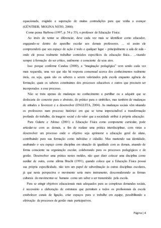 equacionada, exigindo a superação de muitas contradições para que venha a avançar 
(GÜNTHER; MOLINA NETO, 2000). 
Como pensa Barbosa (1997, p. 54 e 55), o professor de Educação Física: 
Ao invés de tentar se diferenciar, deve cada vez mais se identificar como educador, 
engajando-se dentro do aparelho escolar aos demais professores. ... só assim ele 
compreenderá que seu espaço de ação é todo e qualquer lugar - principalmente a sala de aula - 
onde ele possa realmente trabalhar conteúdos específicos da educação física... ...visando 
sempre à formação do ser crítico, autônomo e consciente de seus atos. 
Isso porque conforme Candau (2000), a “imaginação pedagógica” vem sendo cada vez 
mais requerida, uma vez que não há resposta consensual acerca dos conhecimentos realmente 
úteis, ou seja, quais são os saberes a serem valorizados pela escola enquanto agência de 
formação, quais os saberes constituintes dos processos educativos e outros que precisem ser 
incorporados a esse processo. 
Não se trata apenas de mudanças no conhecimento a partilhar ou a adquirir que se 
deslocaria do concreto para o abstrato, do prático para o simbólico, mas também de mudanças 
de atitudes a favorecer e a desenvolver (ENGUITA, 2004). As mudanças sociais vêm situando 
os professores num processo histórico em que se torna imprescindível a transformação 
profunda do trabalho, da imagem social e do valor que a sociedade atribui à própria educação. 
Para Gularte e Afonso (2001) a Educação Física como componente curricular, pode 
articular-se com as demais, a fim de realizar uma prática interdisciplinar, com vistas a 
desenvolver um processo onde o objetivo seja aprimorar a educação geral do aluno, 
contribuindo para sua formação como indivíduo e cidadão. Mas mantendo sua identidade, 
usufruindo o seu espaço como disciplina em situação de igualdade com as demais, atuando de 
forma consciente na organização escolar, colaborando para os processos pedagógicos e de 
gestão. Desenvolver uma prática nestes moldes, não quer dizer colocar uma disciplina como 
auxiliar de outra, como afirma Bracht (1991), quando coloca que a Educação Física possui 
sua própria especificidade, não tem um papel de subordinação às outras disciplinas escolares, 
já que nesta perspectiva o movimento seria mero instrumento, desconsiderando as formas 
culturais do movimentar-se humano como um saber a ser transmitido pela escola. 
Para se atingir objetivos educacionais mais adequados para as complexas demandas sociais, 
é necessário a elaboração de estruturas que permitam a todos os profissionais da escola 
estabelecer canais de ligação, criar espaços para o trabalho em equipe, possibilitando a 
efetivação de processos de gestão mais participativos. 
Página | 4 
 