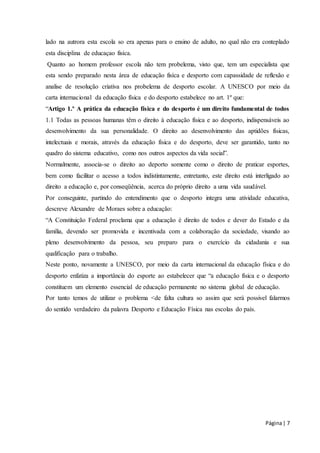 lado na autrora esta escola so era apenas para o ensino de adulto, no qual não era conteplado 
esta disciplina de educaçao fisíca. 
Quanto ao homem professor escola não tem probelema, visto que, tem um especialista que 
esta sendo preparado nesta área de educação fisíca e desporto com capassidade de reflexão e 
analise de resolução criativa nos probelema de desporto escolar. A UNESCO por meio da 
carta internacional da educação física e do desporto estabelece no art. 1º que: 
“Artigo 1.º A prática da educação física e do desporto é um direito fundamental de todos 
1.1 Todas as pessoas humanas têm o direito à educação física e ao desporto, indispensáveis ao 
desenvolvimento da sua personalidade. O direito ao desenvolvimento das aptidões físicas, 
intelectuais e morais, através da educação física e do desporto, deve ser garantido, tanto no 
quadro do sistema educativo, como nos outros aspectos da vida social”. 
Normalmente, associa-se o direito ao deporto somente como o direito de praticar esportes, 
bem como facilitar o acesso a todos indistintamente, entretanto, este direito está interligado ao 
direito a educação e, por conseqüência, acerca do próprio direito a uma vida saudável. 
Por conseguinte, partindo do entendimento que o desporto integra uma atividade educativa, 
descreve Alexandre de Moraes sobre a educação: 
“A Constituição Federal proclama que a educação é direito de todos e dever do Estado e da 
família, devendo ser promovida e incentivada com a colaboração da sociedade, visando ao 
pleno desenvolvimento da pessoa, seu preparo para o exercício da cidadania e sua 
qualificação para o trabalho. 
Neste ponto, novamente a UNESCO, por meio da carta internacional da educação física e do 
desporto enfatiza a importância do esporte ao estabelecer que “a educação física e o desporto 
constituem um elemento essencial de educação permanente no sistema global de educação. 
Por tanto temos de utilizar o problema <de falta cultura so assim que será possivel falarmos 
do sentido verdadeiro da palavra Desporto e Educação Física nas escolas do país. 
Página | 7 
 