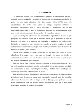 Página | 8 
3. Conclusão 
As instituições escolares para acompanharem o processo de modernização em que a 
sociedade vem se subsidiando, é necessária a desconstrução de mecanismos centralizados de 
gestão em seus meios educativos. Este fato, segundo Nóvoa (1995) passa pela 
descentralização das escolas como lugares de formação. Adquirindo mobilidade e 
flexibilidade, incompatíveis com a inércia burocrática e administrativa que as tem 
caracterizado. Deste modo, o poder de decisão deve ser atitude dos atores educativos, sendo 
estes os mais próximos dos centros de intervenção e da comunidade escolar. 
Assim, as investigações educacionais têm demonstrado a impossibilidade de isolar a ação 
pedagógica dos universos sociais que a envolvem. Sendo que, o profissional da área de 
Educação tem sobre si a exigência da construção e socialização de conhecimentos, 
habilidades e competências que permitam sua inserção no cenário complexo do mundo 
contemporâneo. Com a tarefa de participar como docente, pesquisador e gestor do processo de 
formação de crianças, jovens e adultos. 
Inserido nesse processo de ensino, o professor de Educação Física, como os demais 
educadores, deve cumprir com o seu papel na formação dos alunos, em relação ao 
conhecimento de que trata a sua área de estudo. Ainda que, atue ativamente na gestão escolar 
nos diversos repartimentos que a compõem. 
Face essa relação frente à escola e sua prática educativa, os professores de Educação Física 
da escola estudada demonstraram acreditar na importância de sua disciplina para articulação 
dos conhecimentos e para a aprendizagem dos alunos, e também para a contribuição das 
questões que envolvem o trabalho coletivo da escola. 
Essa perspectiva reside e fundamenta-se, principalmente, nos processos de ensino que esses 
profissionais foram formados ou atuam, sendo preconizados em grande parte das instituições 
educacionais. Portanto, imbricados na função social da Educação, seus profissionais devem 
buscar compreendê-la como um processo amplo e descentralizado, para que se possa enfim 
proporcionar um ensino de qualidade à população. 
 