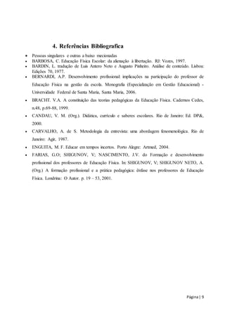 Página | 9 
4. Referências Bibliografica 
 Pessoas singulares e outras a baixo mecionadas 
 BARBOSA, C. Educação Física Escolar: da alienação à libertação. RJ: Vozes, 1997. 
 BARDIN, L. tradução de Luis Antero Neto e Augusto Pinheiro. Análise de conteúdo. Lisboa: 
Edições 70, 1977. 
 BERNARDI, A.P. Desenvolvimento profissional: implicações na participação do professor de 
Educação Física na gestão da escola. Monografia (Especialização em Gestão Educacional) - 
Universidade Federal de Santa Maria, Santa Maria, 2006. 
 BRACHT. V.A. A constituição das teorias pedagógicas da Educação Física. Cadernos Cedes, 
n.48, p.69-88, 1999. 
 CANDAU, V. M. (Org.). Didática, currículo e saberes escolares. Rio de Janeiro: Ed. DP&, 
2000. 
 CARVALHO, A. de S. Metodologia da entrevista: uma abordagem fenomenológica. Rio de 
Janeiro: Agir, 1987. 
 ENGUITA, M. F. Educar em tempos incertos. Porto Alegre: Artmed, 2004. 
 FARIAS, G.O; SHIGUNOV, V; NASCIMENTO, J.V. do Formação e desenvolvimento 
profissional dos professores de Educação Física. In: SHIGUNOV, V; SHIGUNOV NETO, A. 
(Org.) A formação profissional e a prática pedagógica: ênfase nos professores de Educação 
Física. Londrina: O Autor. p. 19 – 53, 2001. 
