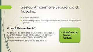 Gestão Ambiental e Segurança do
Trabalho.
 Estudos Ambientais;
 Medida Mitigadoras ou compensatórias dos planos e programas de
gestão;
• Econômicos;
• Social;
• Cultura.
O que é Meio Ambiente?
“O conjunto de condições, leis, influencias e interações
de ordem física, química e biológica, quem permite,
abriga e rege a vida em todas as suas formas.”
(Lei Federal nº 6.981/31 de agosto de 1981, art 3º, 1º).
 