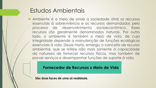 Estudos Ambientais
 Ambiente é o meio de onde a sociedade atrai os recursos
essenciais à sobrevivência e os recursos demandados pelo
processo de desenvolvimento socioeconômico. Esses
recursos são geralmente denominados naturais. Por outro
lado, o ambiente é também o meio de vida, de cuja
integridade depende a manutenção de funções ecológicas
essenciais à vida. Desse moto, emergiu o conceito de recurso
ambiental, que se refere não mais somente à capacidade
da natureza de fornecer recursos físicos, mas também de
prover serviços e desempenhar funções de suporte à vida.
Fornecedor de Recursos x Meio de Vida
São duas faces de uma só realidade.
 